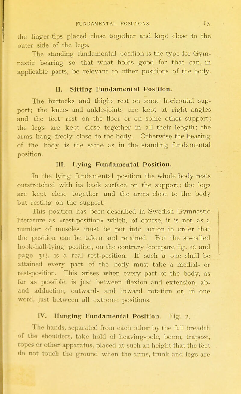 the finger-tips placed close together and kept close to the outer side of the legs. The standing fundamental position is the type for Gym- nastic bearing so that what holds good for that can, in applicable parts, be relevant to other positions of the body. II. Sitting Fundamental Position. The buttocks and thighs rest on some horizontal sup- port; the knee- and ankle-joints are kept at right angles and the feet rest on the floor or on some other support; the legs are kept close together in all their length; the arms hang freely close to the body. Otherwise the bearing of the body is the same as in the standing fundamental position. III. Lying Fundamental Position. In the lying fundamental position the whole body rests outstretched with its back surface on the support; the legs are kept close together and the arms close to the body but resting on the support. This position has been described in Swedish Gymnastic literature as »rest-position» which, of course, it is not, as a number of muscles must be put into action in order that the position can be taken and retained. But the so-called hook-half-lying position, on the contrary (compare fig. 30 and page 31), is a real rest-position. If such a one shall be attained every part of the body must take a medial- or rest-position. This arises when every part of the body, as far as possible, is just between flexion and extension, ab- and adduction, outward- and inward rotation or, in one word, just between all extreme positions. FV. Hanging Fundamental Position. Fig. 2. The hands, separated from each other by the full breadth of the shoulders, take hold of heaving-pole, boom, trapeze, ropes or other apparatus, placed at such an height that the feet do not touch the ground when the arms, trunk and legs are