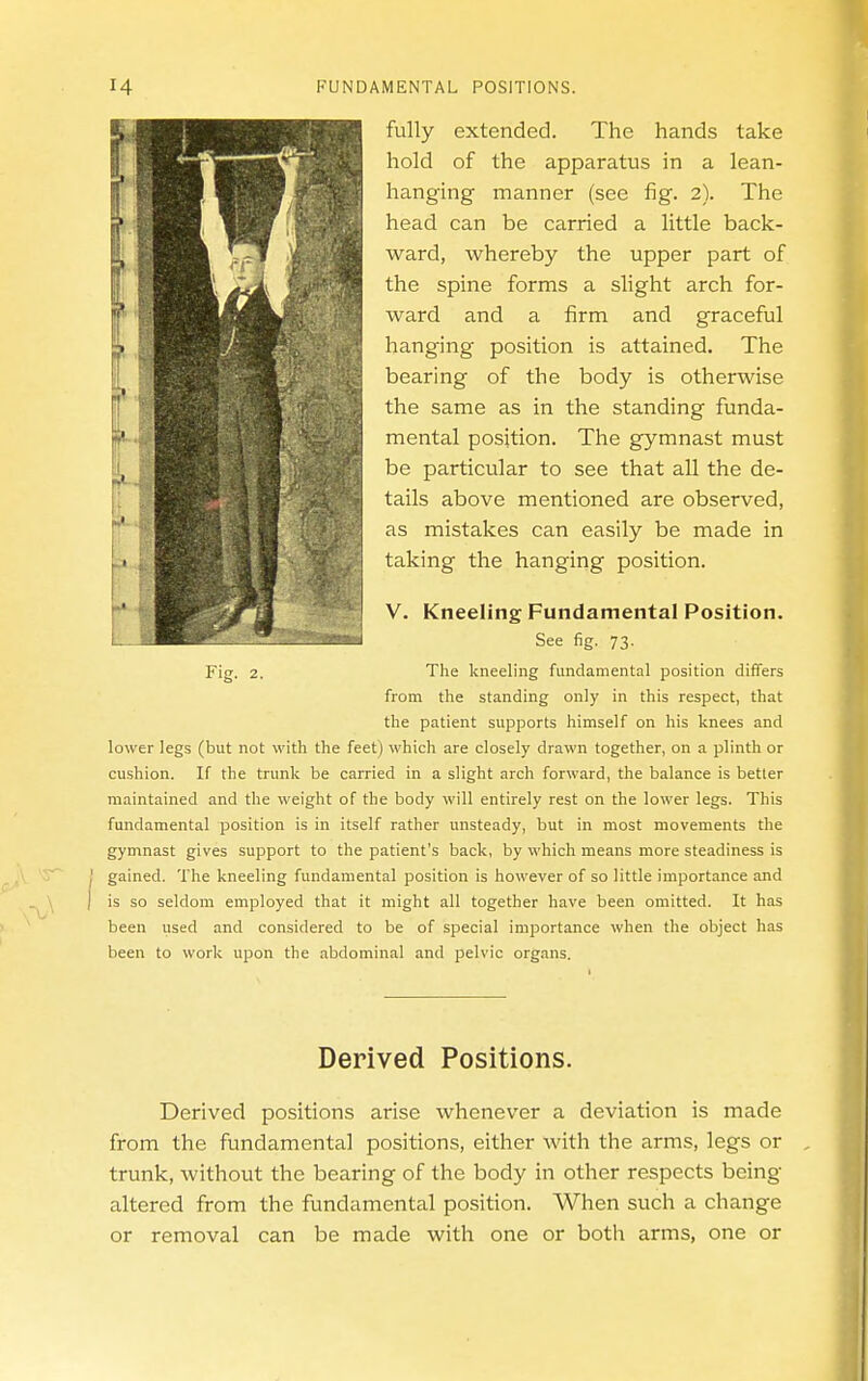 fully extended. The hands take hold of the apparatus in a lean- hanging manner (see fig. 2). The head can be carried a little back- ward, whereby the upper part of the spine forms a slight arch for- ward and a firm and graceful hanging position is attained. The bearing of the body is otherwise the same as in the standing funda- mental position. The gymnast must be particular to see that all the de- tails above mentioned are observed, as mistakes can easily be made in taking the hanging position. V. Kneeling Fundamental Position. See fig. 73. Fig. 2. The kneeling fundamental position differs from the standing only in this respect, that the patient supports himself on his knees and lower legs (but not with the feet) which are closely drawn together, on a plinth or cushion. If the trunk be carried in a slight arch forward, the balance is better maintained and the weight of the body will entirely rest on the lower legs. This fundamental position is in itself rather unsteady, but in most movements the gymnast gives support to the patient's back, by which means more steadiness is gained. The kneeling fundamental position is however of so little importance and is so seldom employed that it might all together have been omitted. It has been used and considered to be of special importance when the object has been to work upon the abdominal and pelvic organs. Derived Positions. Derived positions arise whenever a deviation is made from the fundamental positions, either with the arms, legs or trunk, without the bearing of the body in other respects being altered from the fundamental position. When such a change or removal can be made with one or both arms, one or