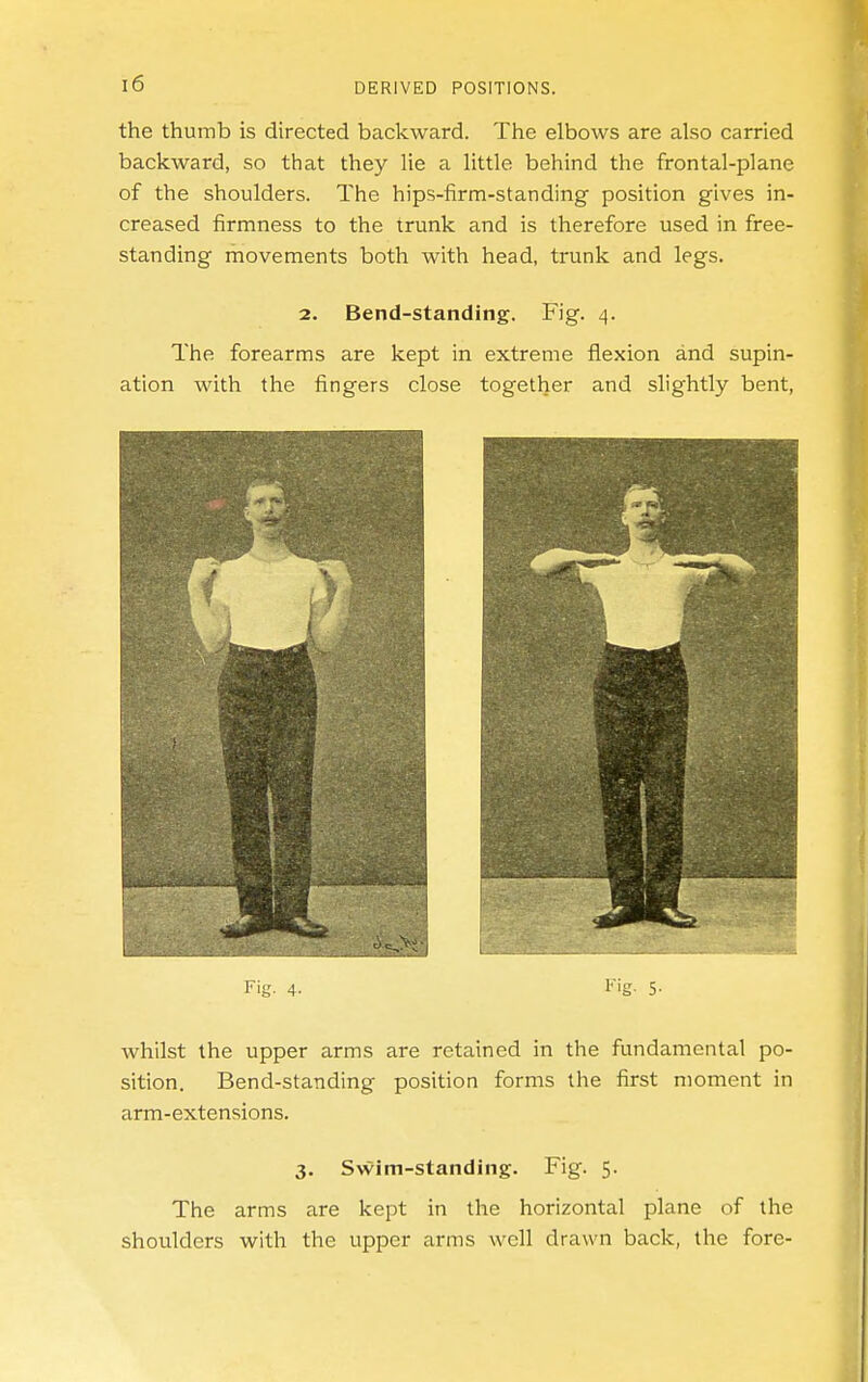 the thumb is directed backward. The elbows are also carried backward, so that they lie a little behind the frontal-plane of the shoulders. The hips-firm-standing position gives in- creased firmness to the trunk and is therefore used in free- standing movements both with head, trunk and legs. 2. Bend-standing. Fig. 4. The forearms are kept in extreme flexion and supin- ation with the fingers close together and slightly bent, whilst the upper arms are retained in the fundamental po- sition. Bend-standing position forms the first moment in arm-extensions. 3. Swim-standing. Fig. 5. The arms are kept in the horizontal plane of the shoulders with the upper arms well drawn back, the fore-