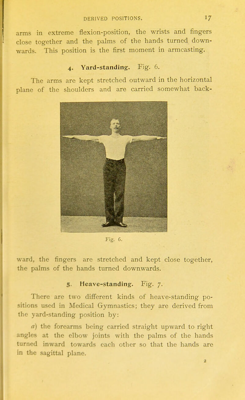 arms in extreme flexion-position, the wrists and fingers close together and the palms of the hands turned down- wards. This position is the first moment in armcasting, 4. Yard-standing. Fig. 6. The arms are kept stretched outward in the horizontal plane of the shoulders and are carried somewhat back- iMg. 6. ward, the fingers are stretched and kept close together, the palms of the hands turned downwards. 5. Heave-standing. Fig. 7. There are two different kinds of heave-standing po- sitions used in Medical Gymnastics; they arc derived from the yard-standing position by: a) the forearms being carried straight upward to right angles at the elbow joints with the palms of the hands turned inward towards each other so that the hands are in the sagittal plane.