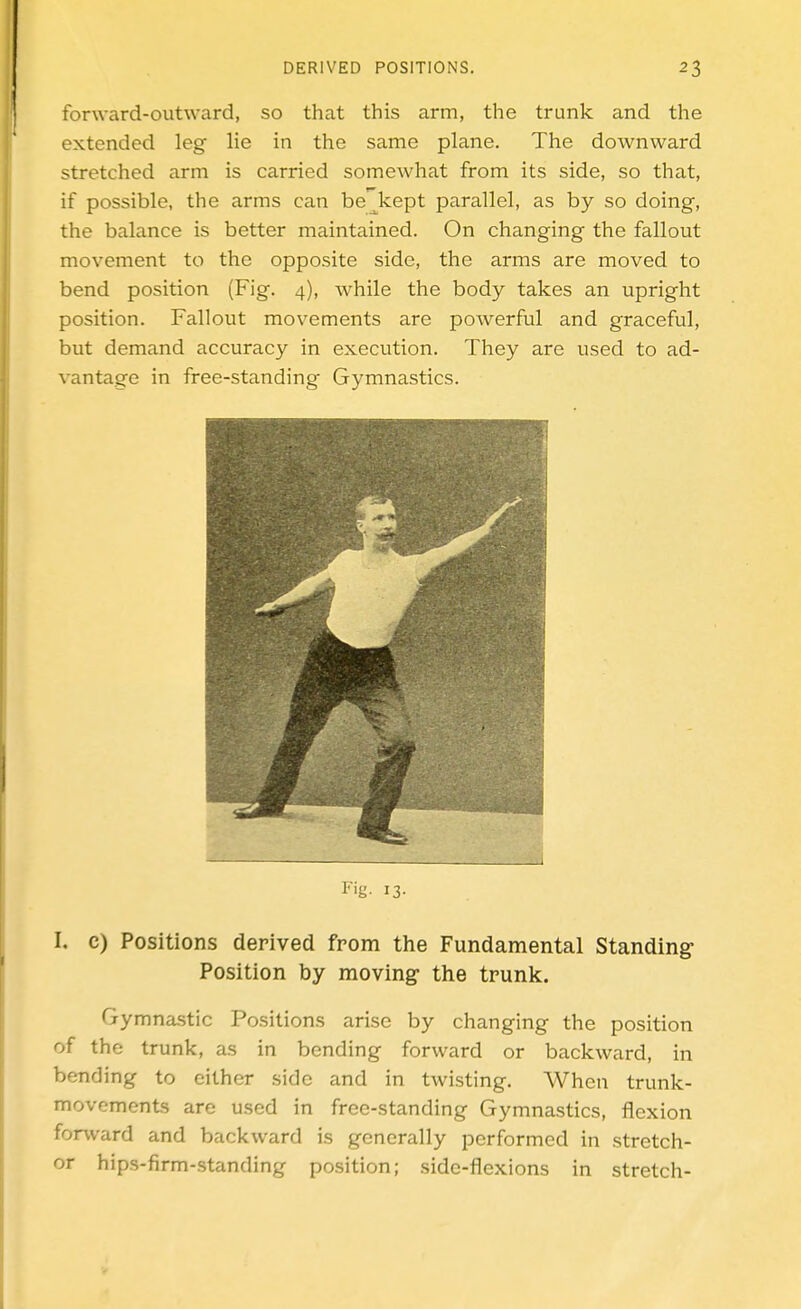 fonvard-outward, so that this arm, the trunk and the extended leg lie in the same plane. The downward stretched arm is carried somewhat from its side, so that, if possible, the arms can be^kept parallel, as by so doing, the balance is better maintained. On changing the fallout movement to the opposite side, the arms are moved to bend position (Fig. 4), while the body takes an upright position. Fallout movements are powerful and graceful, but demand accuracy in execution. They are used to ad- vantage in free-standing Gymnastics. I'ig- 13- I. c) Positions derived from the Fundamental Standing- Position by moving- the trunk. Gymnastic Positions arise by changing the position of the trunk, as in bending forward or backward, in bending to either side and in twisting. AVhen trunk- movements are used in free-standing Gymnastics, flexion forward and backward is generally performed in stretch- or hips-firm-standing position; side-flexions in stretch-