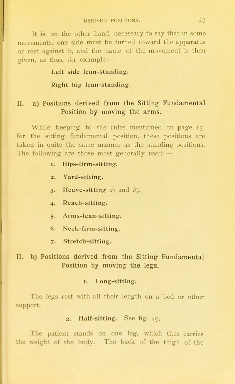 It is, on the other hand, necessary to say that in some movements, one side must be turned toward the apparatus or rest against it, and the name of the movement is then given, as thus, for example: — Left side lean-standing. Right hip lean-standing. II. a) Positions derived from the Sitting- Fundamental Position by moving the arms. While keeping to the rules mentioned on page 13, for the sitting fundamental position, these positions are taken in quite the same manner as the standing positions. The following are those most generally used: — I. Hips-firm-sitting. 2. Yard-sitting. 3. Heave-sitting a) and b). 4- Reach-sitting. 5- Arms-lean-sitting. 6. Neck-firm-sitting. 7. Stretch-sitting. II. b) Positions derived from the Sitting Fundamental Position by moving the legs. I. Long-sitting. The legs rest with all their length on a bed or other support. 2. Half-sitting. See fig. 49. The patient stands on one leg, which thus carries the weight of the body. The back of the thigh of the