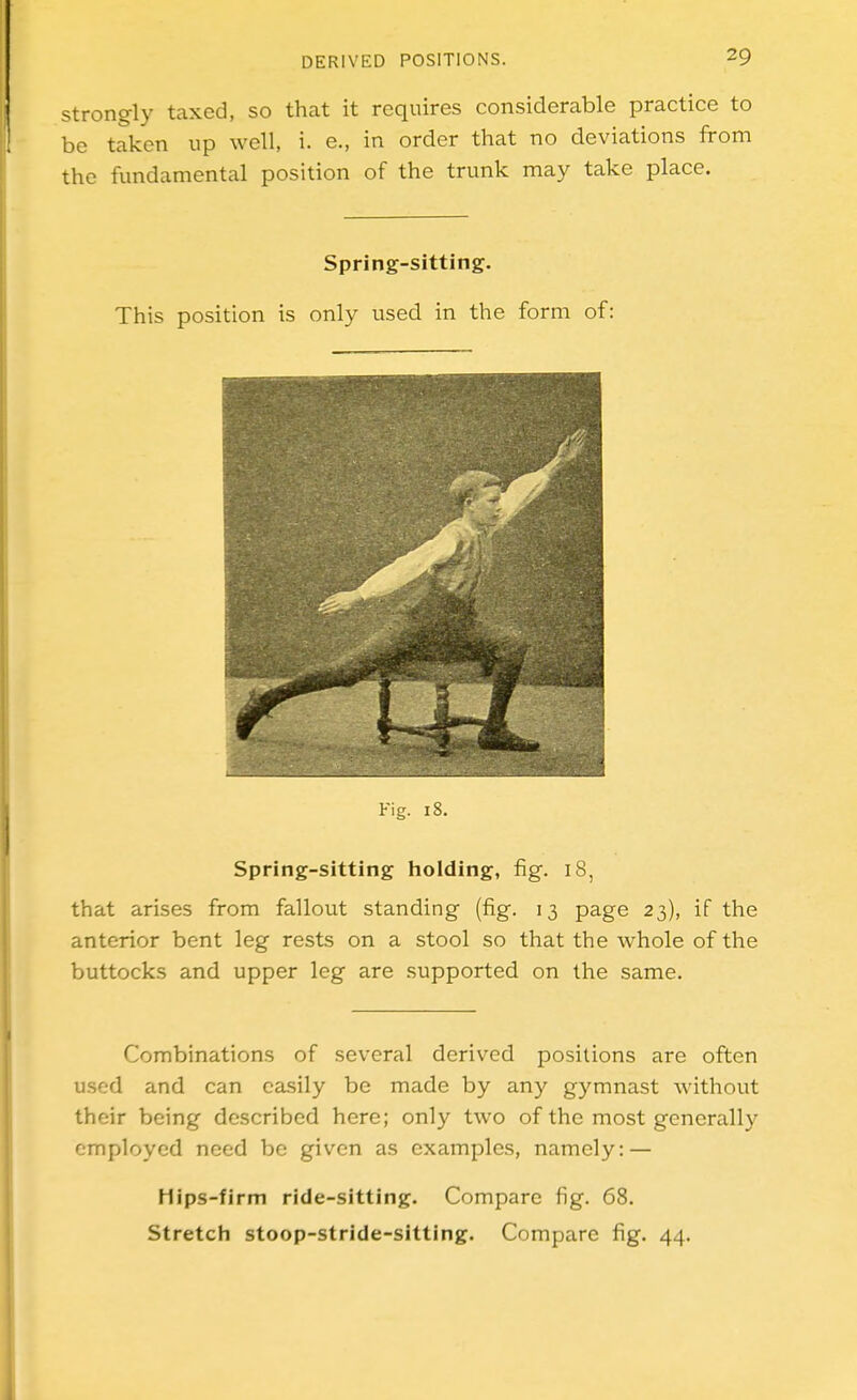 Strongly taxed, so that it requires considerable practice to be taken up well, i. e., in order that no deviations from the fundamental position of the trunk may take place. Spring-sitting. This position is only used in the form of: Fig. 18. Spring-sitting tioiding, fig. 18, that arises from fallout standing (fig. 13 page 23), if the anterior bent leg rests on a stool so that the whole of the buttocks and upper leg are supported on the same. Combinations of several derived positions are often used and can easily be made by any gymnast without their being described here; only two of the most generally employed need be given as examples, namely: — Hips-firm ride-sitting. Compare fig. 68. Stretch stoop-stride-sitting. Compare fig. 44.