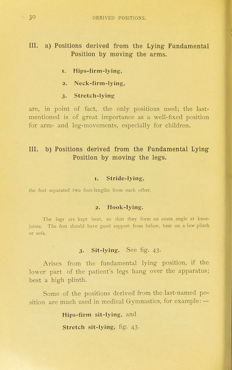 III. a) Positions derived from the Lying Fundamental Position by moving the arms. 1. Hips-firm-lying, 2. Neck-firm-lying, 3. Stretch-lying are, in point of fact, the only positions used; the last- mentioned is of great importance as a well-fixed position for arm- and leg-movements, especially for children. III. b) Positions derived from the Fundamental Lying- Position by moving the legs. I. Stride=lying, the feet separated two foot-lengths from each other. 2. Hook-lying. The legs are kept bent, so that they form an acute angle at knee- joints. The feet should have good support from below, best on a low plinth or sofa. 3. Sit-lying. See fig. 43. Arises from the fundamental lying position, if the lower part of the patient's legs hang over the apparatus; best a high plinth. Some of the positions derived from the last-named po- sition are much used in medical Gymnastics, for example: — Hips-firm sit-lying, and Stretch sit-lying, fig. 43.