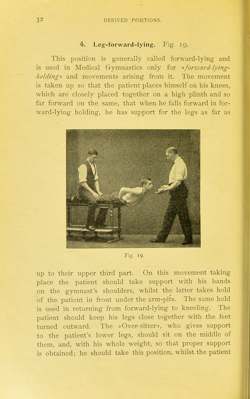 4. Leg-forward-lying. Fig. 19. This position is generally called forward-lying and is used in Medical Gymnastics only for ■»fortvard-lying- kolding» and movements arising from it. The movement is taken up so that the patient places himself on his knees, which are closely placed together on a high plinth and so far forward on the same, that when he falls forward in for- ward-lying holding, he has support for the legs as far as Fig. 19. up to their upper third part. On this movement taking place the patient should take support -with his hands on the gymnast's shoulders, whilst the latter takes hold of the patient in front under the arm-pits. The same hold is used in returning from forward-lying to kneeling. The patient should keep his legs close together with the feet turned outward. The »Over-sitter», who gives support to the patient's lower legs, should sit on the middle of them, and, with his whole weight, so that proper support is obtained; he should take this position, whilst the patient