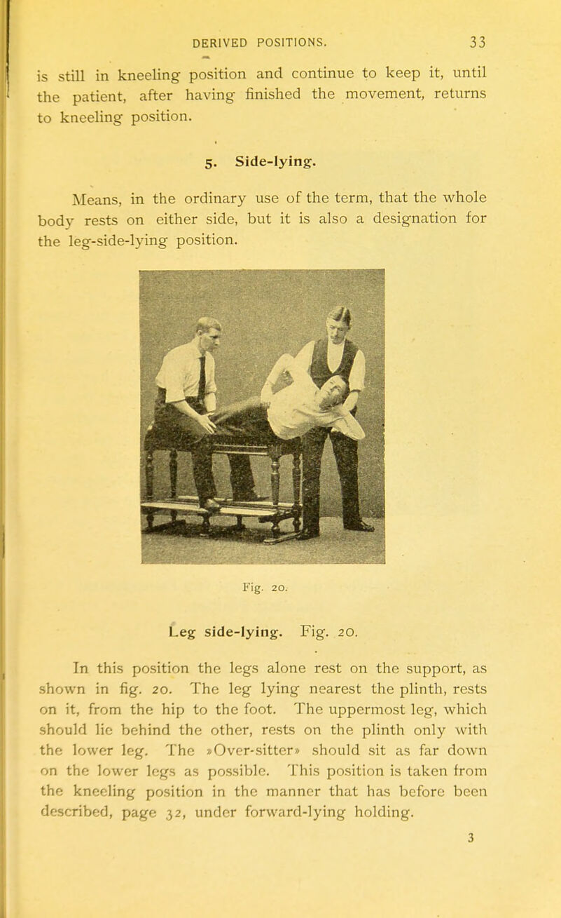 is still in kneeling position and continue to keep it, until the patient, after having finished the movement, returns to kneeling position. 5. Side-lying. Means, in the ordinary use of the term, that the whole body rests on either side, but it is also a designation for the leg-side-lying position. Fig. 20. Leg side-lying. Fig. 20. In this position the legs alone rest on the support, as shown in fig. 20. The leg lying nearest the plinth, rests on it, from the hip to the foot. The uppermost leg, which should lie behind the other, rests on the plinth only with the lower leg. The »Over-sitter» should sit as far down on the lower legs as possible. This position is taken from the kneeling position in the manner that has before been described, page ,32, under forward-lying holding. 3