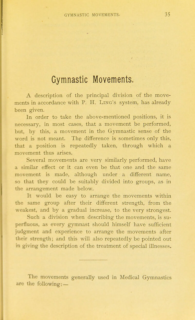 Gymnastic Movements. A description of the principal division of the move- ments in accordance with P. H. Ling's system, has already- been given. In order to take the above-mentioned positions, it is necessary, in most cases, that a movement be performed, but, by this, a movement in the Gymnastic sense of the Avord is not meant. The difference is sometimes only this, that a position is repeatedly taken, through which a movement thus arises. Several movements are very similarly performed, have a similar effect or it can even be that one and the same movement is made, although under a different name, so that they could be suitably divided into groups, as in the arrangement made below. It would be easy to arrange the movements within the same group after their different strength, from the weakest, and by a gradual increase, to the very strongest. .Such a division when describing the movements, is su- perfluous, as every gymnast should himself have sufficient judgment and experience to arrange the movements after their strength; and this will also repeatedly be pointed out in giving the description of the treatment of special illnesses. The movements generally used in Medical Gymnastics are the following: —