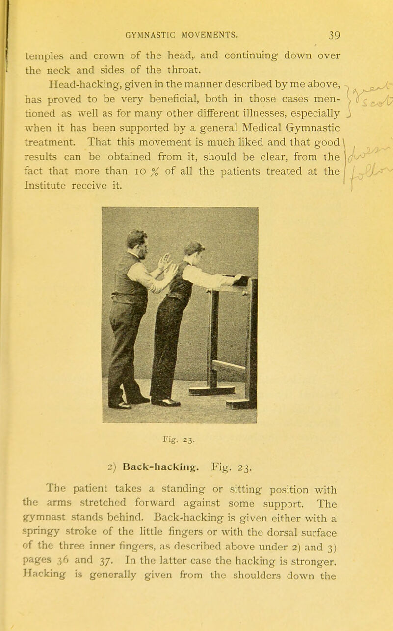 temples and crown of the head,, and continuing down over the neck and sides of the throat. Head-hacking, given in the manner described by me above, has proved to be very beneficial, both in those cases men- \ tioned as well as for many other different illnesses, especially j when it has been supported by a general Medical Gymnastic treatment. That this movement is much liked and that good ^ results can be obtained from it, should be clear, from the fact that more than lo % of all the patients treated at the Institute receive it. i'ig. 23. 2) Back-hacking. Fig. 23. The patient takes a standing or sitting position with the arms stretched forward against some support. The gymnast stands behind. Back-hacking is given either with a springy stroke of the little fingers or with the dorsal surface of the three inner fingers, as described above under 2) and 3) pages 36 and 37, In the latter case the hacking is stronger. Hacking is generally given from the shoulders down the