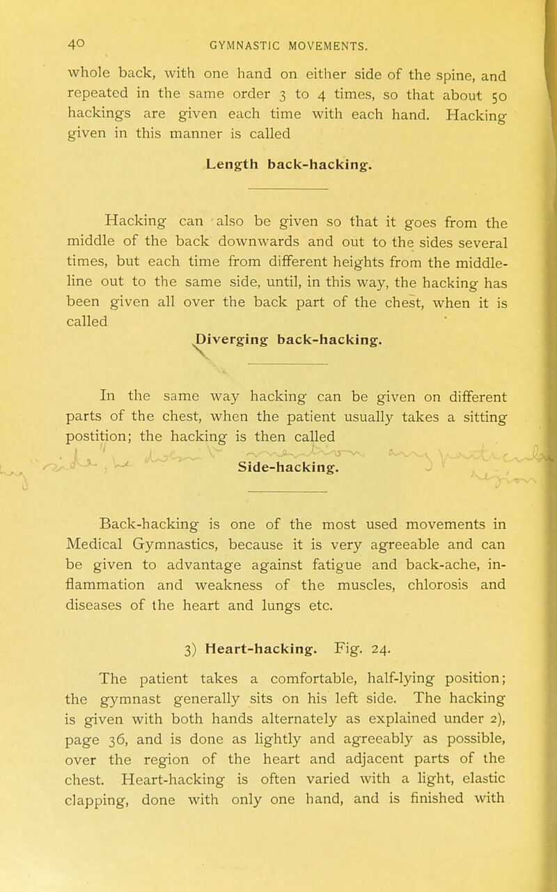 whole back, with one hand on either side of the spine, and repeated in the same order 3 to 4 times, so that about 50 hackings are given each time with each hand. Hacking given in this manner is called Length back-hacking. Hacking can also be given so that it goes from the middle of the back downwards and out to the sides several times, but each time from different heights from the middle- line out to the same side, until, in this way, the hacking has been given all over the back part of the chest, when it is called Diverging back-hacking. In the same way hacking can be given on different parts of the chest, when the patient usually takes a sitting postition; the hacking is then called ^o- , Side-hacking. Back-hacking is one of the most used movements in Medical Gymnastics, because it is very agreeable and can be given to advantage against fatigue and back-ache, in- flammation and weakness of the muscles, chlorosis and diseases of the heart and lungs etc. 3) Heart-hacking. Fig. 24. The patient takes a comfortable, half-lying position; the gymnast generally sits on his left side. The hacking is given with both hands alternately as explained under 2), page 36, and is done as lightly and agreeably as possible, over the region of the heart and adjacent parts of the chest. Heart-hacking is often varied with a light, elastic clapping, done with only one hand, and is finished with