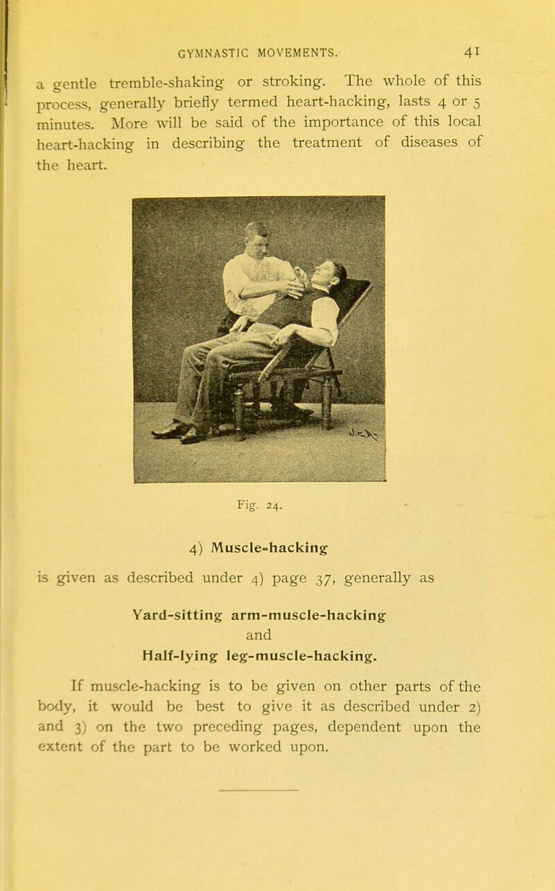 a gentle tremble-shaking or stroking. The whole of this process, generally briefly termed heart-hacking, lasts 4 or 5 minutes. More will be said of the importance of this local heart-hacking in describing the treatment of diseases of the heart. Fig. 24. 4) Muscle-hacking is given as described under 4) page 37, generally as Yard-sitting arm-muscle-hacking and Half-lying leg-muscle-hacking. If muscle-hacking is to be given on other parts of the body, it would be best to give it as described under 2) and 3) on the two preceding pages, dependent upon the extent of the part to be worked upon.