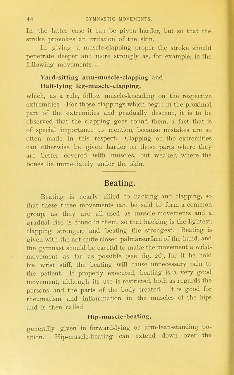 In the latter case it can be given harder, but so that the stroke provokes an irritation of the skin. In giving a muscle-clapping proper the stroke should penetrate deeper and more strongly as, for example, in the following movements: — Yard-sitting arm-muscle-clapping and Half-lying leg-muscle-clapping, which, as a rule, follow muscle-kneading on the respective extremities. P'or those clappings which begin in the proximal part of the extremities and gradually descend, it is to be observed that the clapping goes round them, a fact that is of special importance to mention, because mistakes are so often made in this respect. Clapping on the extremities can otherwise be given harder on those parts where they are better covered with muscles, but weaker, where the bones lie immediately under the skin. Beating. Beating is nearly allied to hackiftg and clapping, so that these three movements can be said to form a common group, as they are all used as muscle-movements and a gradual rise is found in them, so that hacking is the lightest, clapping stronger, and beating the strongest. Beating is given with the not quite closed palmarsurface of the hand, and the gymnast should be careful to make the movement a wrist- movement as far as possible (see fig. 26), for if he hold his wrist stiff, the beating will cause unnecessary pain to the patient. If properly executed, beating is a very good movement, although its use is restricted, both as jegards the persons and the parts of the body treated. It is good for rheumatism and inflammation in the muscles of the hips and is then called Hip-muscle-beating, generally given in forward-lying or arm-lean-standing po- sition. Hip-muscle-beating can extend down over the