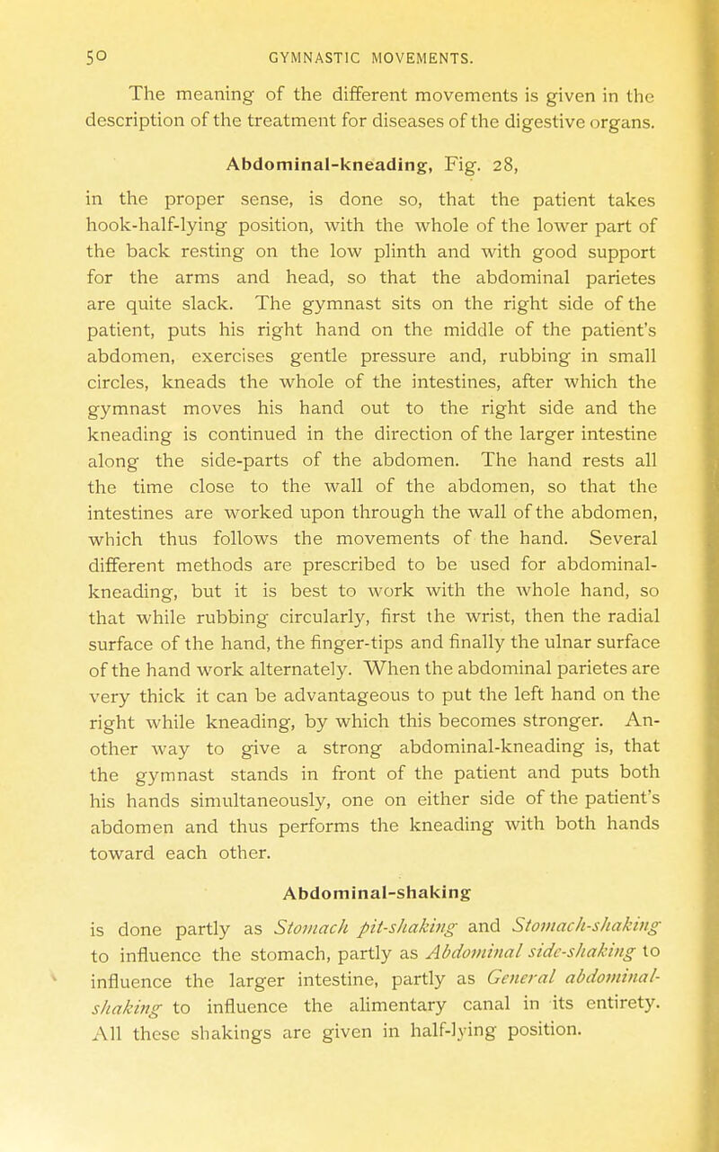 The meaning of the different movements is given in the description of the treatment for diseases of the digestive organs. Abdominal-kneading, Fig. 28, in the proper sense, is done so, that the patient takes hook-lialf-lying position, with the whole of the lower part of the back re.sting on the low plinth and with good support for the arms and head, so that the abdominal parietes are quite slack. The gymnast sits on the right side of the patient, puts his right hand on the middle of the patient's abdomen, exercises gentle pressure and, rubbing in small circles, kneads the whole of the intestines, after which the gymnast moves his hand out to the right side and the kneading is continued in the direction of the larger intestine along the side-parts of the abdomen. The hand rests all the time close to the wall of the abdomen, so that the intestines are worked upon through the wall of the abdomen, which thus follows the movements of the hand. Several different methods are prescribed to be used for abdominal- kneading, but it is best to work with the whole hand, so that while rubbing circularly, first the wrist, then the radial surface of the hand, the finger-tips and finally the ulnar surface of the hand work alternately. When the abdominal parietes are very thick it can be advantageous to put the left hand on the right while kneading, by which this becomes stronger. An- other way to give a strong abdominal-kneading is, that the gymnast stands in front of the patient and puts both his hands simultaneously, one on either side of the patient's abdomen and thus performs the kneading with both hands toward each other. Abdominal-shaking is done partly as Stomach pit-shaJimg and Stomach-shaking to influence the stomach, partly as Abdominal side-shaking to influence the larger intestine, partly as General abdominal- shaking to influence the alimentary canal in its entirety. All these shakings are given in half-lying position.