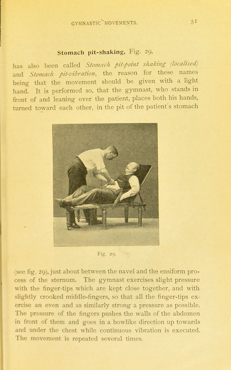 Stomach pit-shaking, Fig. 29, has also been called Stomach pit-point shaking (localised) and Stomach pit-vibration, the reason for these names being that the movement should be given with a light hand. It is performed so, that the gymnast, who stands in front of and leaning over the patient, places both his hands, turned toward each other, in the pit of the patient's stomach (see fig. 29), just about between the navel and the ensiform pro- cess of the sternum. The gymnast exercises slight pressure with the finger-tips which are kept close together, and with slightly crooked middle-fingers, so that all the finger-tips ex- ercise an even and as similarly strong a pressure as possible. The pressure of the fingers pushes the walls of the abdomen in front of them and goes in a bowlikc direction up towards and under the chest while continuous vibration is executed. The movement is repeated several times.