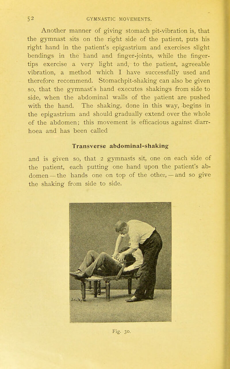 Another manner of giving stomach pit-vibration is, that the gymnast sits on the right side of the patient, puts his right hand in the patient's epigastrium and exercises slight bendings in the hand and finger-joints, while the finger- tips exercise a very light and, to the patient, agreeable vibration, a method which I have successfully used and therefore recommend. Stomachpit-shaking can also be given so, that the gymnast's hand executes shakings from side to side, when the abdominal walls of the patient are pushed with the hand. The shaking, done in this way, begins in the epigastrium and should gradually extend over the whole of the abdomen; this movement is efficacious against diarr- hoea and has been called Transverse abdominal-shaking and is given so, that 2 gymnasts sit, one on each side of the patient, each putting one hand upon the .patient's ab- domen— the hands one on top of the other,—and so give the shaking from side to side.