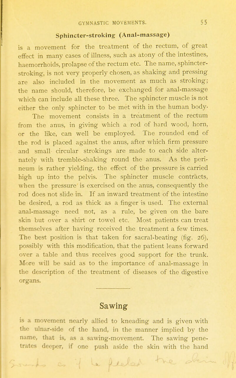 Sphincter-stroking (Anal-massage) is a movement for the treatment of the rectum, of great effect in many cases of illness, such as atony of the intestines, haemorrhoids, prolapse of the rectum etc. The name, sphincter- stroking, is not very properly chosen, as shaking and pressing are also included in the movement as much as stroking; the name should, therefore, be exchanged for anal-massage which can include all these three. The sphincter muscle is not either the only sphincter to be met with in the human body- The movement consists in a treatment of the rectum from the anus, in giving which a rod of hard wood, horn, or the like, can well be employed. The rounded end of the rod is placed against the anus, after which firm pressure and small circular strokings are made to each side alter- nately with tremble-shaking round the anus. As the peri- neum is rather yielding, the effect of the pressure is carried high up into the pelvis. The sphincter muscle contracts, when the pressure is exercised on the anus, consequently the rod does not slide in. If an inward treatment of the intestine be desired, a rod as thick as a finger is used. The external anal-massage need not, as a rule, be given on the bare skin but over a shirt or towel etc. Most patients can treat themselves after having received the treatment a few times. The best position is that taken for sacral-beating (fig. 26), possibly with this modification, that the patient leans forward over a table and thus receives good support for the trunk. More will be said as to the importance of anal-massage in the description of the treatment of diseases of the digestive organs. Sawing is a movement nearly allied to kneading and is given Avith the ulnar-side of the hand, in the manner implied by the name, that is, as a sawing-movernent. The sawing pene- trates deeper, if one push aside the skin with the hand