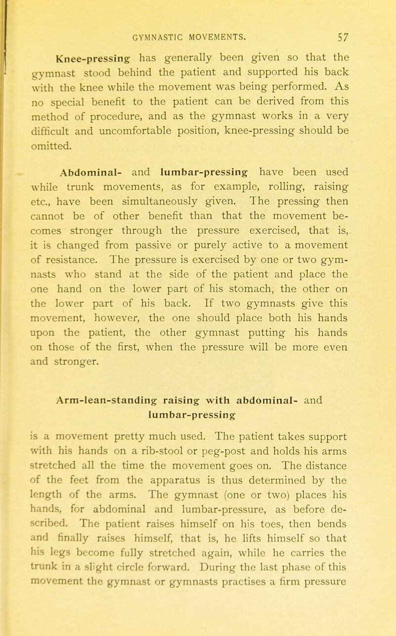 Knee-pressing has generally been given so that the gymnast stood behind the patient and supported his back with the knee while the movement was being performed. As no special benefit to the patient can be derived from this method of procedure, and as the gymnast works in a very difficult and uncomfortable position, knee-pressing should be omitted. Abdominal- and lumbar-pressing have been used while trunk movements, as for example, rolling, raising etc., have been simultaneously given. The pressing then cannot be of other benefit than that the movement be- comes stronger through the pressure exercised, that is, it is changed from passive or purely active to a movement of resistance. The pressure is exercised by one or two gym- nasts who stand at the side of the patient and place the one hand on the lower part of his stomach, the other on the lower part of his back. If two gymnasts give this movement, however, the one should place both his hands upon the patient, the other gymnast putting his hands on those of the first, when the pressure will be more even and stronger. Arm-lean-standing raising with abdominal- and lumbar-pressing is a movement pretty much used. The patient takes support with his hands on a rib-stool or peg-post and holds his arms stretched all the time the movement goes on. The distance of the feet from the apparatus is thus determined by the length of the arms. The gymnast (one or two) places his hands, for abdominal and lumbar-pressure, as before de- scribed. The patient raises himself on his toes, then bends and finally raises himself, that is, he lifts himself so that his legs become fully stretched again, while he carries the trunk in a slight circle forward. During the last phase of this movement the gymnast or gymnasts practises a firm pressure