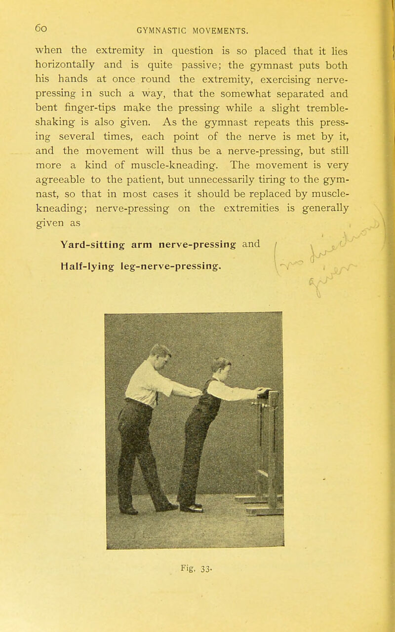 when the extremity in question is so placed that it lies horizontally and is quite passive; the gymnast puts both his hands at once round the extremity, exercising nerve- pressing in such a way, that the somewhat separated and bent finger-tips make the pressing while a slight tremble- shaking is also given. As the gymnast repeats this press- ing several times, each point of the nerve is met by it, and the movement will thus be a nerve-pressing, but still more a kind of muscle-kneading. The movement is very agreeable to the patient, but unnecessarily tiring to the gym- nast, so that in most cases it should be replaced by muscle- kneading; nerve-pressing on the extremities is generally given as Yard-sitting arm nerve-pressing and / i