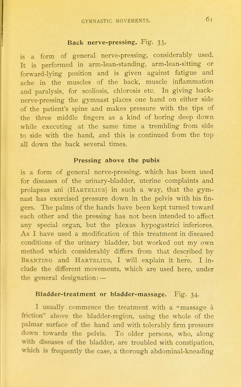 Back nerve-pressing, Fig. 33, is a form of general nerve-pressing, considerably used. It is performed in arm-lean-standing, arm-lean-sitting or forw-ard-l}dng position and is given against fatigue and ache in the muscles of the back, muscle inflammation and paralysis, for scoliosis, chlorosis etc. In giving back- nerve-pressing the gymnast places one hand on either side of the patient's spine and makes pressure with the tips of the three middle fingers as a kind of boring deep down while executing at the same time a trembling from side to side with the hand, and this is continued from the top aU down the back several times. Pressing above the pubis is a form of general nerve-pressing, which has been used for diseases of the urinary-bladder, uterine complaints and prolapsus ani (Hartelius) in such a way, that the gym- nast has exercised pressure down in the pelvis with his fin- gers. The palms of the hands have been kept turned toward each other and the pressing has not been intended to affect any special organ, but the plexus hypogastrici inferiores. As I have used a modification of this treatment in diseased conditions of the urinary bladder, but worked out my own method which considerably differs from that described by Branting and Hartelius, I will explain it here. I in- clude the different movements, which are used here, under the general designation: — Bladder-treatment or bladder-massage. Fig. 34. I usually commence the treatment with a massage å friction above the bladder-region, using the whole of the palmar surface of the hand and with tolerably firm pressure down towards the pelvis. To older persons, who, along with diseases of the bladder, are troubled with constipation, which is frequently the case, a thorough abdominal-kneading