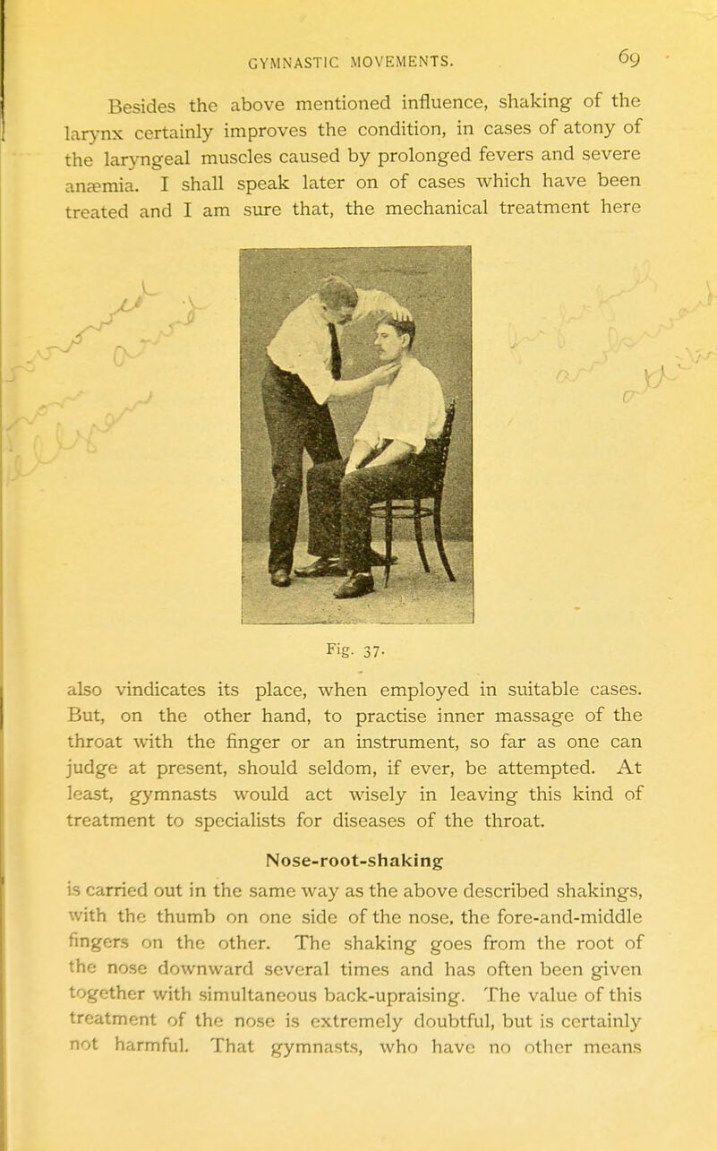 Besides the above mentioned influence, shaking of the larynx certainly improves the condition, in cases of atony of the laryngeal muscles caused by prolonged fevers and severe anjemia. I shall speak later on of cases which have been treated and I am sure that, the mechanical treatment here r Fig. 37- also vindicates its place, when employed in suitable cases. But, on the other hand, to practise inner massage of the throat with the finger or an instrument, so far as one can judge at present, should seldom, if ever, be attempted. At least, gymnasts would act wisely in leaving this kind of treatment to specialists for diseases of the throat. Nose-root-shaking is carried out in the same way as the above described shakings, with the thumb on one side of the nose, the fore-and-middle fingers on the other. The shaking goes from the root of the nose downward several times and has often been given together with simultaneous back-upraising. The value of this treatment of the nose is extremely doubtful, but is certainly not harmful. That gymnasts, who have no other means