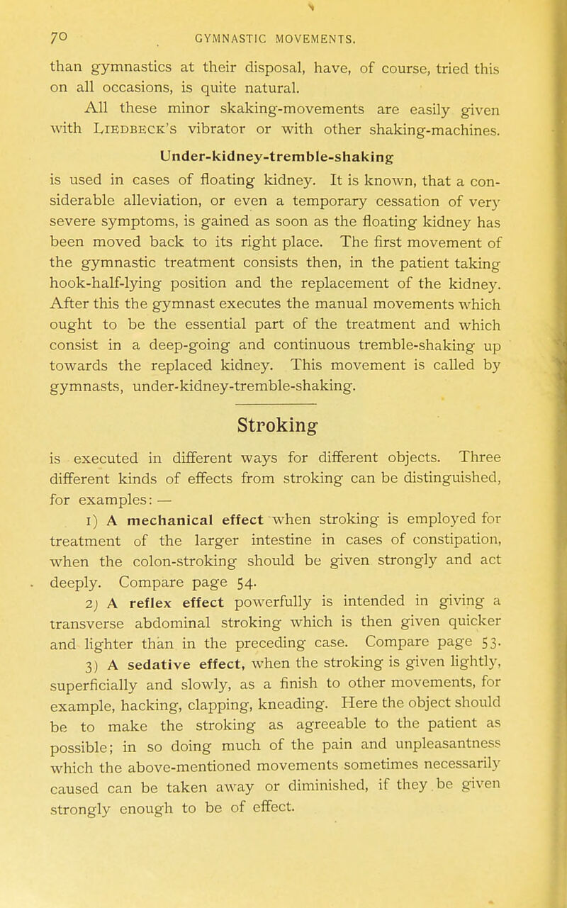 than gymnastics at their disposal, have, of course, tried this on all occasions, is quite natural. All these minor skaking'-movements are easily given with IvIEdbeck's vibrator or with other shaking-machines. Under-kidney-tremble-shaking is used in cases of floating kidney. It is known, that a con- siderable alleviation, or even a temporary cessation of very severe symptoms, is gained as soon as the floating kidney has been moved back to its right place. The first movement of the gymnastic treatment consists then, in the patient taking hook-half-lying position and the replacement of the kidney. After this the gymnast executes the manual movements which ought to be the essential part of the treatment and which consist in a deep-going and continuous tremble-shaking up towards the replaced kidney. This movement is called by gymnasts, under-kidney-tremble-shaking. Stroking is executed in different ways for different objects. Three different kinds of effects from stroking can be distinguished, for examples: — 1) A mechanical effect when stroking is employed for treatment of the larger intestine in cases of constipation, when the colon-stroking should be given strongly and act deeply. Compare page 54. 2) A reflex effect powerfully is intended in giving a transverse abdominal stroking which is then given quicker and lighter than in the preceding case. Compare page 53. 3) A sedative effect, when the stroking is given lightly, superficially and slowly, as a finish to other movements, for example, hacking, clapping, kneading. Here the object should be to make the stroking as agreeable to the patient as possible; in so doing much of the pain and unpleasantness which the above-mentioned movements sometimes necessarily caused can be taken away or diminished, if they be given strongly enough to be of effect.