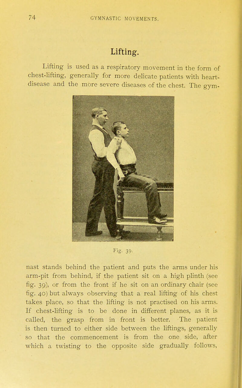 Lifting. Lifting is used as a respiratory movement in the form of chest-lifting, generally for more delicate patients with heart- disease and the more severe diseases of the chest. The gym- Fig- 39- nast stands behind the patient and puts the arms under his arm-pit from behind, if the patient sit on a high plinth (see fig- 39)' or from the front if he sit on an ordinary chair (see fig. 40) but always observing that a real lifting of his chest takes place, so that the lifting is not practised on his arms. If chest-lifting is to be done in different planes, as it is called, the grasp from in front is better. The patient is then turned to either side between the liftings, generally so that the commencement is from the one. side, after which a twisting to the opposite side gradually follows,