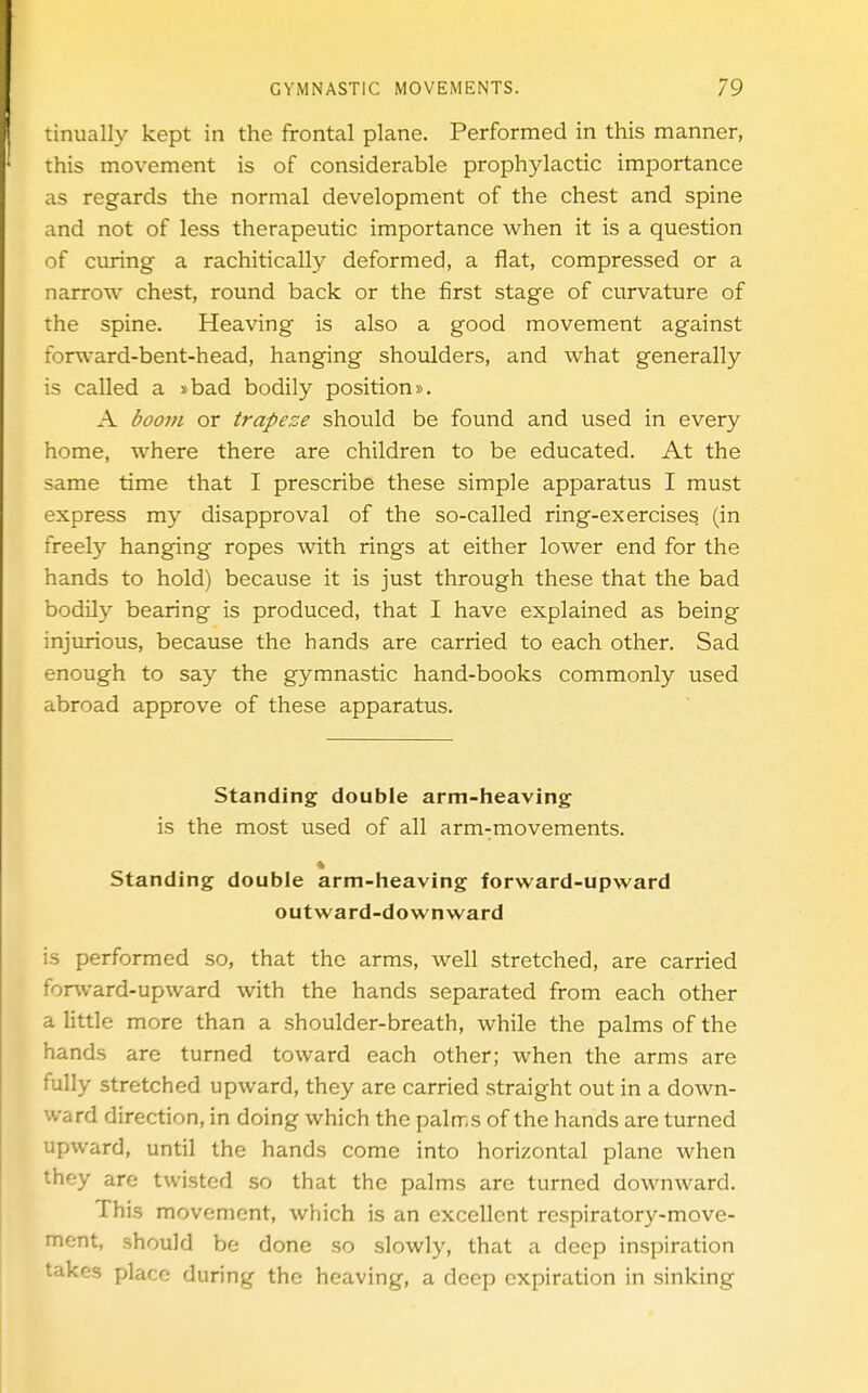 tinually kept in the frontal plane. Performed in this manner, this movement is of considerable prophylactic importance as regards the normal development of the chest and spine and not of less therapeutic importance when it is a question of curing a rachitically deformed, a flat, compressed or a narrow chest, round back or the first stage of curvature of the spine. Heaving is also a good movement against forward-bent-head, hanging shoulders, and what generally is called a »bad bodily position», A boom or trapeze should be found and used in every home, where there are children to be educated. At the same time that I prescribe these simple apparatus I must express my disapproval of the so-called ring-exercises (in freety hanging ropes with rings at either lower end for the hands to hold) because it is just through these that the bad bodily bearing is produced, that I have explained as being injurious, because the hands are carried to each other. Sad enough to say the gymnastic hand-books commonly used abroad approve of these apparatus. Standing double arm-heaving is the most used of all arm-movements. Standing double arm-heaving forward-upward outward-downward is performed so, that the arms, well stretched, are carried forward-upward with the hands separated from each other a little more than a shoulder-breath, while the palms of the hands are turned toward each other; when the arms are fully stretched upward, they are carried straight out in a down- ward direction, in doing which the palms of the hands are turned upward, until the hands come into horizontal plane when they are twisted so that the palms are turned downward. This movement, which is an excellent respiratory-move- ment, should be done so slowly, that a deep inspiration takes place during the heaving, a deep expiration in sinking