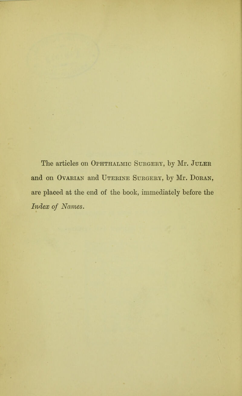 The articles on Ophthalmic Suegery, by Mr. Juler and on Ovarian and Uterine Surgery, by Mr. Doran, are placed at the end of the book, immediately before the Index of Names.