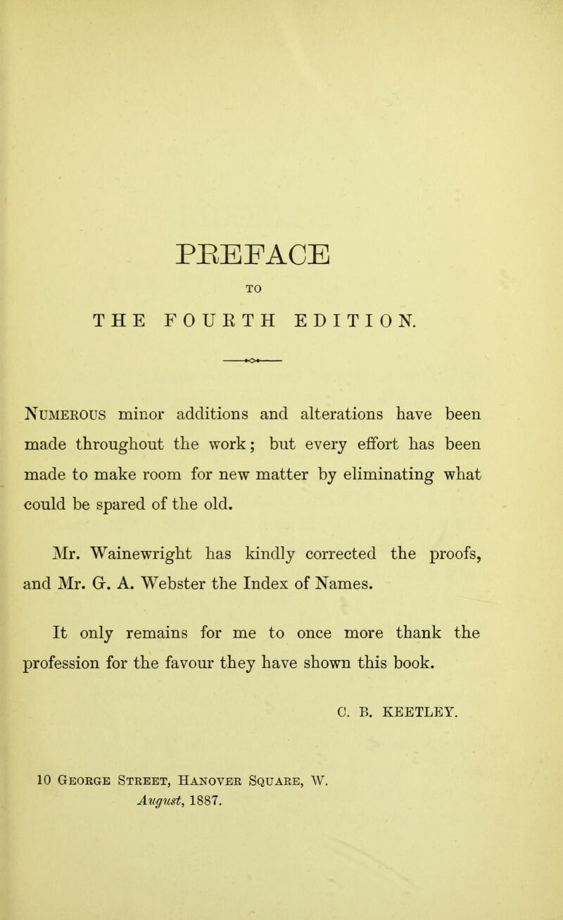 PREFACE TO THE FOUKTH EDITION. Numerous minor additions and alterations have been niade throughout the work; but every effort has been made to make room for new matter by eliminating what could be spared of the old. Mr. Wainewright has kindly corrected the proofs, and Mr. Gr. A. Webster the Index of Names. It only remains for me to once more thank the profession for the favour they have shown this book. C. B. KEETLEY. 10 Geokge Street, Hanover Square, W. August, 1887.