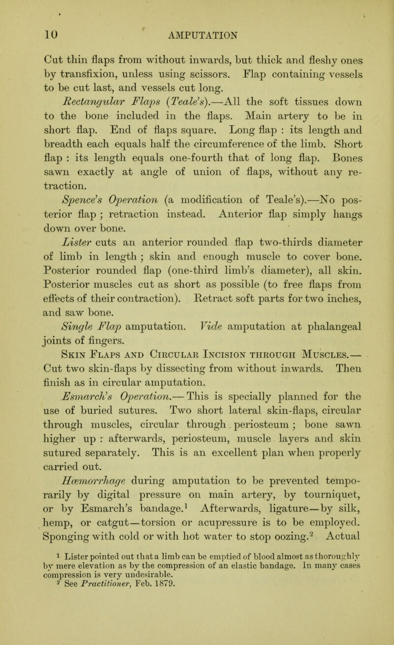 Cut thin flaps from without inwards, but thick and fleshy ones by transfixion, unless using scissors. Flap containing vessels to be cut last, and vessels cut long. Rectangular Flails {Teale's).—All the soft tissues down to the bone included in the flaps. Main artery to be in short flap. End of flaps square. Long flap : its length and breadth each equals half the circumference of the limb. Short flap : its length equals one-fourth that of long flap. Bones sawn exactly at angle of union of flaps, without any re- traction. Spence's Operation (a modification of Teale's).—No pos- terior flap ; retraction instead. Anterior flap simply hangs down over bone. Lister cuts an anterior rounded flap two-thirds diameter of limb in length ; skin and enough muscle to cover bone. Posterior rounded flap (one-third limb's diameter), all skin. Posterior muscles cut as short as possible (to free flaps from efiects of their contraction). Retract soft parts for two inches, and saw bone. Single Flap amputation. Vide amputation at phalangeal joints of fingers. Skin Flaps and Circular Incision through Muscles.— Cut two skin-flaps by dissecting from without inwards. Then finish as in circular amputation. EsmarcNs Operation.— This is specially planned for the use of buried sutures. Two short lateral skin-flaps, circular through muscles, circular through periosteum; bone sawn higher up : afterwards, periosteum, muscle layers and skin sutured separately. This is an excellent plan when properly carried out. Hmmorrliage during amputation to be prevented tempo- rarily by digital pressure on main artery, by tourniquet, or by Esmarch's bandage.^ Afterwards, ligature—by silk, hemp, or catgut—torsion or acupressure is to be employed. Sponging with cold or with hot water to stop oozing.^ Actual 1 Lister pointed out tlaat a limb can be emptied of blood almost as thoroughly by mere elevation as by the compression of an elastic bandage. In many cases compression is very undesirable. 2 See Practitioner, Feb. 1879.