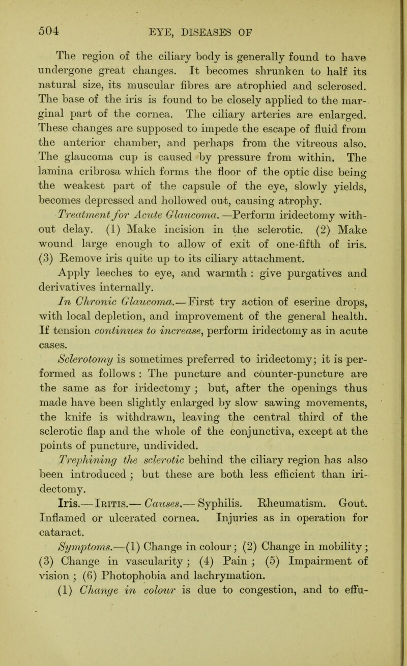 The region of the ciliary body is generally found to have undergone great changes. It becomes shrunken to half its natural size, its muscular fibres are atrophied and sclerosed. The base of the iris is found to be closely applied to the mar- ginal part of the cornea. The ciliary arteries are enlarged. These changes are supjDosed to impede the escape of fluid from the anterior chamber, and perhaps from the vitreous also. The glaucoma cup is caused by pressure from within. The lamina cribrosa which forms the floor of the optic disc being the weakest part of the capsule of the eye, slowly yields, becomes depressed and hollowed out, causing atrophy. Treatment for Acute Glaucoma.—Perform iridectomy with- out delay. (1) Make incision in the sclerotic. (2) Make wound large enough to allow of exit of one-fifth of iris. (3) Remove iris quite up to its ciliary attachment. Apply leeches to eye, and warmth : give purgatives and derivatives internally. In Chronic Glaitco^na.—First try action of eserine drops, with local depletion, and improvement of the general health. If tension continues to inc7-ease, perform iridectomy as in acute cases. Sclerotomy is sometimes preferred to iridectomy; it is per- formed as follows : The puncture and counter-puncture are the same as for iridectomy ; but, after the openings thus made have been slightly enlarged by slow sawing movements, the knife is withdrawn, leaving the central third of the sclerotic flap and the whole of the conjunctiva, except at the points of puncture, undivided. Trephining the sclerotic behind the ciliary region has also been introduced ; but these are both less efficient than iri- dectomy. Iris.— Iritis.— Causes.— Syphilis. Rheumatism. Gout. Inflamed or ulcerated cornea. Injuries as in operation for cataract. Symjytoins.—(1) Change in colour; (2) Change in mobility ; (3) Change in vascularity; (4) Pain ; (5) Impairment of vision ; (6) Photophobia and lachrymation. (1) Change in colour is due to congestion, and to effu-