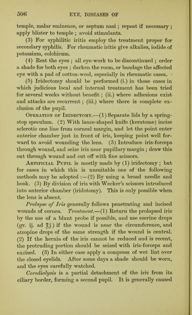 temple, malar eminence, or septum nasi; repeat if necessary ; apply blister to temple ; avoid stimulants. (3) For syphilitic iritis employ the treatment proper for secondary syphilis. For rheumatic iritis give alkalies, iodide of potassium, colchicum. (4) Rest the eyes ; all eye-work to be discontinued ; order a shade for both eyes ; darken the room, or bandage the affected eye with a pad of cotton-wool, especially in rheumatic cases.. (5) Iridectomy should be performed (i.) in those cases in which judicious local and internal treatment has been tried for several weeks without benefit; (ii.) where adhesions exist and attacks are recurrent; (iii.) where there is complete ex- clusion of the pupil. Operation of Iridectomy.—(1) Separate lids by a spring- stop speculum. (2) With lance-shaped knife (keratome) incise sclerotic one line from corneal margin, and let the point enter anterior chamber just in front of iris, keeping point well for- ward to avoid wounding the lens. (3) Introduce iris-forceps through wound, and seize iris near pupillary margin; draw this out through wound and cut off with fine scissors. Artificial Pupil is mostly made by (1) iridectomy ; but for cases in which this is unsuitable one of the following methods may be adopted : —(2) By using a broad needle and hook. (3) By division of iris with Wecker's scissors introduced into anterior chamber (iridotomy). This is only possible when the lens is absent. Prolapse of Iris generally follows penetrating and incised wounds of cornea. Treatment.—(1) Heturn the prolapsed iris by the use of a blunt probe if possible, and use eserine drops (gr. ij. ad Jj.) if the wound is near the circumference, and atropine drops of the same strength if the wound is central. (2) If the hernia of the iris cannot be reduced and is recent, the protruding portion should be seized with iris-forceps and excised. (3) In either case apply a compress of wet lint over the closed eyelids. After some days a shade should be worn, and the eyes carefully watched. Coredialysis is a partial detachment of the iris from its ciliary border, forming a second pupil. It is generally caused
