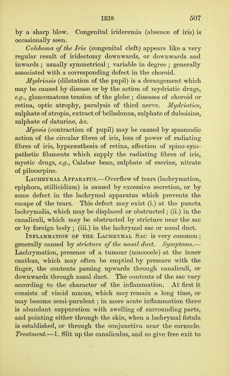 by a sharp blow. Congenital iricleremia (absence of iris) is occasionally seen. Colohoma of the Iris (congenital cleft) appears like a very regular result of iridectomy downwards, or downwards and inwards ; usually symmetrical; variable in degree ; generally associated with a corresponding defect in the choroid. Mydriasis (dilatation of the pupil) is a derangement which may be caused by disease or by the action of mydriatic drugs, e.g., glaucomatous tension of the globe ; diseases of choroid or retina, optic atrophy, paralysis of third nerve. Mydriatics, sulphate of atropia, extract of belladonna, sulphate of duboisine, sulphate of daturine, kc. Myosis (contraction of pupil) may be caused by spasmodic action of the circular fibres of iris, loss of power of radiating fibres of iris, hypersesthesia of retina, affection of spino-syixi- pathetic filaments which supply the radiating fibres of iris, myotic drugs, e.g., Calabar bean, sulphate of eserine, nitrate of pilocarpine. Lachrymal Apparatus.—Overflow of tears (lachrymation, epiphora, stillicidium) is caused by excessive secretion, or by some defect in the lachrymal apparatus which prevents the escape of the tears. This defect may exist (i.) at the puncta lachrymalia, which may be displaced or obstructed; (ii.) in the canaliculi, which may be obstructed by stricture near the sac or by foreign body ; (iii.) in the lachrymal sac or nasal duct. Inflammation of the Lachrymal Sac is very common; generally caused by stricture of the nasal duct. Symptorns.— Lachrymation, presence of a tumour (mucocele) at the inner canthus, which may often be emptied by pressure with the finger, the contents passing upwards through canaliculi, or downwards through nasal duct. The contents of the sac vary according to the character of the inflammation. At first it consists of viscid mucus, which may remain a long time, or may become semi-purulent; in more acute inflammation there is abundant suppuration with swelling of surrounding parts, and pointing either through the skin, when a lachrymal fistula is established, or through the conjunctiva near the caruncle. Treatment.—1. Slit up the canaliculus, and so give free exit to