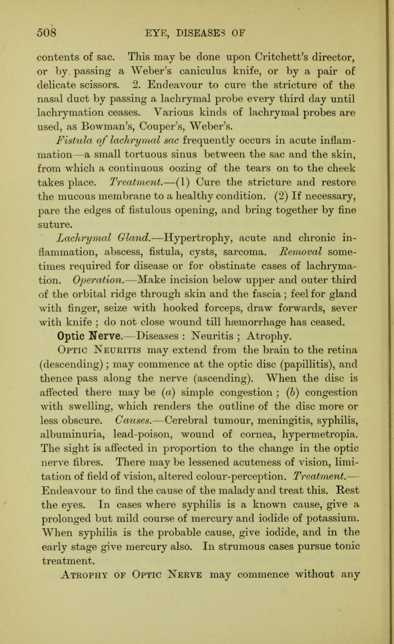contents of sac. This may be done upon Critchett's director, or by. passing a Weber's caniculus knife, or by a pair of delicate scissors. 2. Endeavour to cure the stricture of the nasal duct by passing a lachrymal probe every third day until lachrymation ceases. Various kinds of lachrymal probes are used, as Bowman's, Couper's, Weber's, Fistula of lachrymal sac frequently occurs in acute inflam- mation—a small tortuous sinus between the sac and the skin, from which a continuous oozing of the tears on to the cheek takes place. Treatment.—(1) Cure the stricture and restore the mucous membrane to a healthy condition. (2) If necessary, pare the edges of fistulous opening, and bring together by fine suture. Lachrymal Gland.—Hypertrophy, acute and chronic in- flammation, abscess, fistula, cysts, sarcoma. Removal some- times required for disease or for obstinate cases of lachryma- tion. Ojjeration.—Make incision below upper and outer third of the orbital ridge through skin and the fascia; feel for gland with finger, seize with hooked forceps, draw forwards, sever with knife ; do not close wound till haemorrhage has ceased. Optic Nerve.—Diseases : Neuritis ; Atrophy. Optic Neuritis may extend from the brain to the retina (descending); may commence at the optic disc (papillitis), and thence pass along the nerve (ascending). When the disc is affected there may be (a) simple congestion ; (b) congestion with swelling, which renders the outline of the disc more or less obscure. Causes.—Cerebral tumour, meningitis, syphilis, albuminuria, lead-poison, wound of cornea, hypermetropia. The sight is affected in proportion to the change in the optic nerve fibres. There may be lessened acuteness of vision, limi- tation of field of vision, altered colour-perception. Treatinent.— Endeavour to find the cause of the malady and treat this. Rest the eyes. In cases where syphilis is a known cause, give a prolonged but mild course of mercury and iodide of potassium. When syphilis is the probable cause, give iodide, and in the early stage give mercury also. In strumous cases pursue tonic treatment. Atrophy of Optic Nerve may commence without any