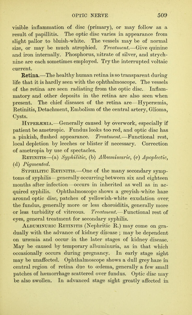 visible inflammation of disc (primary), or may follow as a result of papillitis. The optic disc varies in appearance from slight pallor to bluish-white. The vessels may be of normal size, or may be much atrophied. Treatment.—Give quinine and iron internally. Phosphorus, nitrate of silver, and strych- nine are each sometimes employed. Try the interrupted voltaic current. Retina.—The healthy human retina is so transparent during life that it is hardly seen with the ophthalmoscope. The vessels of the retina are seen radiating from the optic disc. Inflam- matory and other deposits in the retina are also seen when present. The chief diseases of the retina are—Hypersemia, Retinitis, Detachment, Embolism of the central artery. Glioma, Cysts. HvPERiEMiA.—Generally caused by overwork, especially if patient be ametropic. Fundus looks too red, and optic disc has a pinkish, flushed appearance. Treatment.—Functional rest, local depletion by leeches or blister if necessary. Correction of ametropia by use of spectacles. E/ETiNiTis—(a) Syphilitic, (b) Albuminuric, (c) Apoplectic, (d) Pigmented. Syphilitic E^etinitis.—One of the many secondary symp- toms of syphilis—generally occurring between six and eighteen months after infection—occurs in inherited as well as in ac- quired syphilis. Ophthalmoscope shows a greyish-white haze around optic disc, patches of yellowish-white exudation over the fundus, generally more or less choroiditis, generally more or less turbidity of vitreous. Treatment.—Functional rest of eyes, general treatment for secondary syphilis. Albuminuric Retinitis (Nephritic R.) may come on gra- dually with the advance of kidney dis >ase ; may be dependent on uraemia and occur in the later stages of kidney disease. May be caused by temporary albuminuria, as in that which occasionally occurs during pregnancy. In early stage sight may be unaffected. Ophthalmoscope shows a dull grey haze in central region of retina due to oedema, generally a few small patches of haemorrhage scattered over fundus. Optic disc may be also swollen. In advanced stage sight greatly affected in