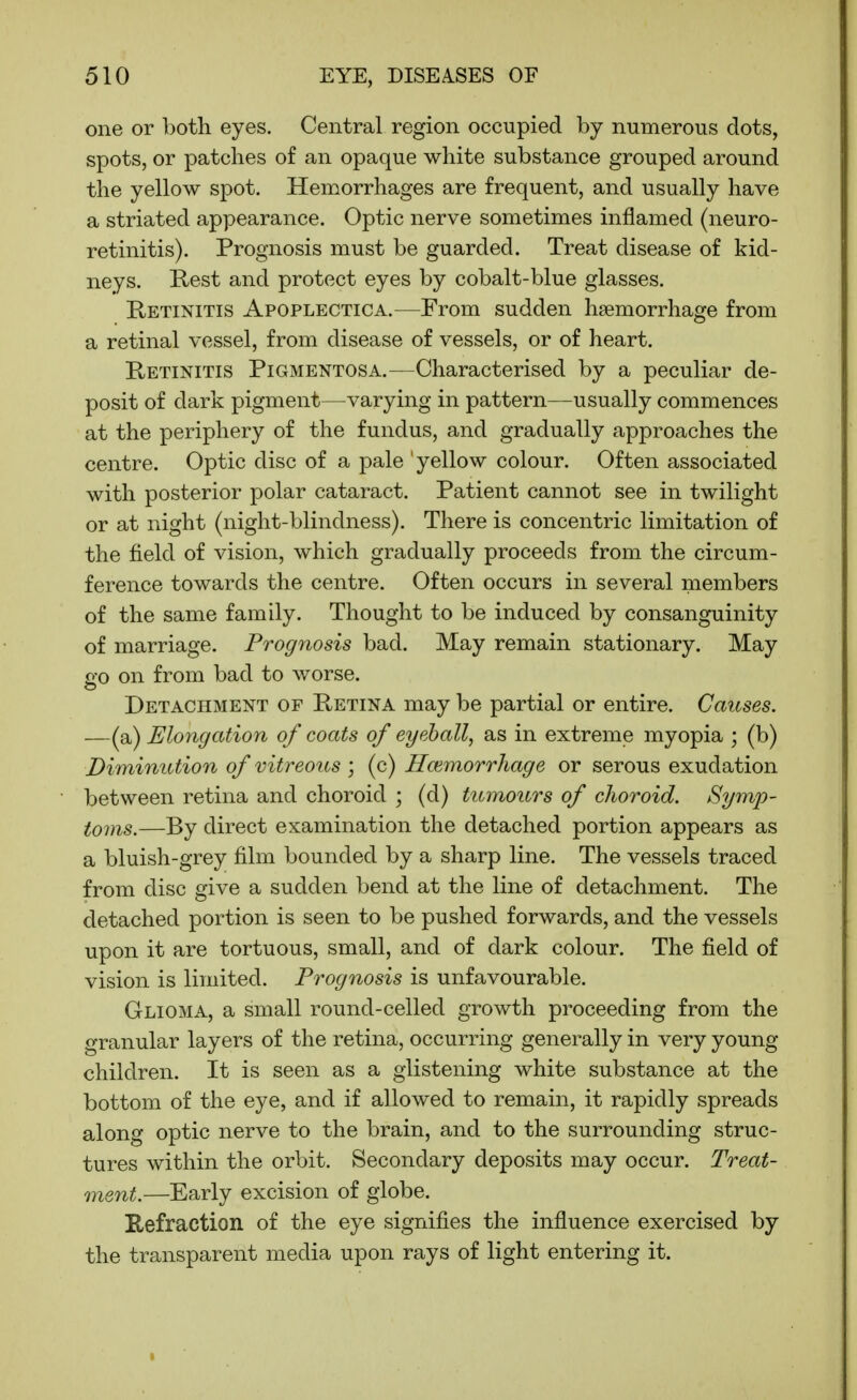 one or both eyes. Central region occupied by numerous dots, spots, or patches of an opaque white substance grouped around the yellow spot. Hemorrhages are frequent, and usually have a striated appearance. Optic nerve sometimes inflamed (neuro- retinitis). Prognosis must be guarded. Treat disease of kid- neys. Rest and protect eyes by cobalt-blue glasses. Retinitis Apoplectica.—From sudden haemorrhage from a retinal vessel, from disease of vessels, or of heart. Retinitis Pigmentosa.—Characterised by a peculiar de- posit of dark pigment—varying in pattern—usually commences at the periphery of the fundus, and gradually approaches the centre. Optic disc of a pale ' yellow colour. Often associated with posterior polar cataract. Patient cannot see in twilight or at night (night-blindness). There is concentric limitation of the field of vision, which gradually proceeds from the circum- ference towards the centre. Often occurs in several members of the same family. Thought to be induced by consanguinity of marriage. Prognosis bad. May remain stationary. May go on from bad to worse. Detachment of Retina may be partial or entire. Causes. —(a) Elongation of coats of eyeball, as in extreme myopia ; (b) Diminution of vitreous ; (c) Hcemorrhage or serous exudation between retina and choroid ; (d) tumours of choroid. Symp- toms.—By direct examination the detached portion appears as a bluish-grey film bounded by a sharp line. The vessels traced from disc give a sudden bend at the line of detachment. The detached portion is seen to be pushed forwards, and the vessels upon it are tortuous, small, and of dark colour. The field of vision is limited. Prognosis is unfavourable. Glioma, a small round-celled growth proceeding from the granular layers of the retina, occurring generally in very young- children. It is seen as a glistening white substance at the bottom of the eye, and if allowed to remain, it rapidly spreads along optic nerve to the brain, and to the surrounding struc- tures within the orbit. Secondary deposits may occur. Treat- ment.—Early excision of globe. Refraction of the eye signifies the influence exercised by the transparent media upon rays of light entering it.