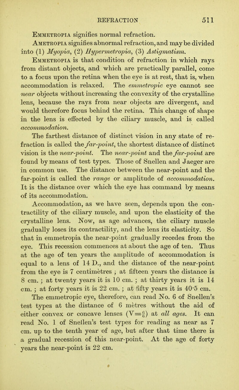Emmetropia signifies normal refraction. Ametropia signifies abnormal refraction, and m,ay be divided into (1) Myojna, (2) Hypermetropia^ (3) Astigmatism. Emmetropia is that condition of refraction in which rays from distant objects, and which are practically parallel, come to a focus upon the retina when the eye is at rest, that is, when accommodation is relaxed. The emmetropic eye cannot see near objects without increasing the convexity of the crystalline lens, because the rays from near objects are divergent, and would therefore focus behind the retina. This change of shape in the lens is effected by the ciliary muscle, and is called accommodation. The farthest distance of distinct vision in any state of re- fraction is called the far-pointy the shortest distance of distinct vision is the near-jyoint. The near-point and the far-point are found by means of test types. Those of Snellen and Jaeger are in common use. The distance between the near-point and the far-point is called the range or amplitude of accommodation. It is the distance over which the eye has command by means of its accommodation. Accommodation, as we have seen, depends upon the con- tractility of the ciliary muscle, and upon the elasticity of the crystalline lens. Now, as age advances, the ciliary muscle gradually loses its contractility, and the lens its elasticity. So that in emmetropia the near-point gradually recedes from the eye. This recession commences at about the age of ten. Thus at the age of ten years the amplitude of accommodation is equal to a lens of 14 D., and the distance of the near-point from the eye is 7 centimetres ; at fifteen years the distance is 8 cm. ; at twenty years it is 10 cm. ; at thirty years it is 14 cm. ; at forty years it is 22 cm. ; at fifty years it is 40*5 cm. The emmetropic eye, therefore, can read No. 6 of Snellen's test types at the distance of 6 metres without the aid of either convex or concave lenses (V=|) at all ages. It can read No. 1 of SneJlen's test types for reading as near as 7 cm. up to the tenth year of age, but after that time there is a gradual recession of this near-point. At the age of forty years the near-point is 22 cm.