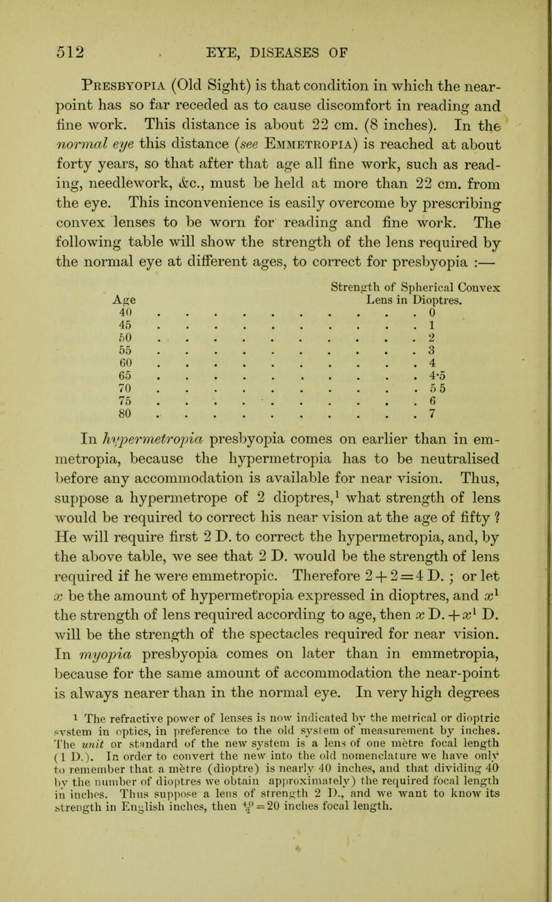 Presbyopia (Old Sight) is that condition in which the near- point has so far receded as to cause discomfort in reading and fine work. This distance is about 22 cm. (8 inches). In the normal eye this distance {see Emmetropia) is reached at about forty years, so that after that age all fine work, such as read- ing, needlework, <fec., must be held at more than 22 cm. from the eye. This inconvenience is easily overcome by prescribing convex lenses to be worn for reading and fine work. The following table will show the strength of the lens required by the normal eye at different ages, to correct for presbyopia :— Strength of Spherical Convex A,2;e Lens in Dioptres. 40 0 45 1 50 2 55 3 60 4 65 4-0 70 5 5 75 ... 6 80 7 In hyioermetroj)ia presbyopia comes on earlier than in em- metropia, because the liypermetropia has to be neutralised before any accommodation is available for near vision. Thus, suppose a hypermetrope of 2 dioptres,^ what strength of lens would be required to correct his near vision at the age of fifty ? He will require first 2 D. to correct the hypermetropia, and, by the above table, we see that 2 D. would be the strength of lens required if he were emmetropic. Therefore 2 -|- 2 = 4 D. ; or let X be the amount of hypermetropia expressed in dioptres, and the strength of lens required according to age, then x J).+x^ D. will be the strength of the spectacles required for near vision. In myopia presbyopia comes on later than in emmetropia, because for the same amount of accommodation the near-point is always nearer than in the normal eye. In very high degrees 1 The refractive power of lenses is now indicated by the metrical or dioptric svstem in optics, in preference to the old system of measurement by inches. The unit or stundard of the new system is a lens of one metre focal length (1 D.). If'^ order to convert the new into the old nomenclature we have only to remember that a metre (dioptre) is nearly 40 inches, and that dividing 40 l)y the number of dioptres we obtain approximately) the required focal length in inches. Thus suppose a lens of strength 2 D., and Ave want to know its btrcDgth in English inches, then *f ^=20 inches focal length.