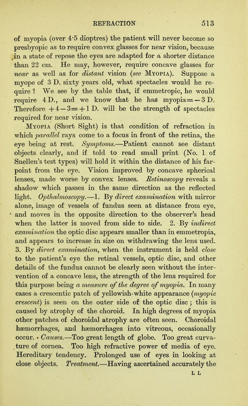 of myopia (over 4*5 dioptres) the patient will never become so presbyopic as to require convex glasses for near vision, because ^in a state of repose the eyes are adapted for a shorter distance than 22 cm. He may, however, require concave glasses for near as well as for distant vision {see Myopia). Suppose a myope of 3 D. sixty years old, what spectacles would he re- quire 1 We see by the table that, if emmetropic, he would require 4D., and we know that he has myopia =--3D. Therefore +4 —3= + lD. will be the strength of spectacles required for near vision. Myopia (Short Sight) is that condition of refraction in which parallel rays come to a focus in front of the retina, the eye being at rest. /S'^m^^oms.—Patient cannot see distant objects clearly, and if told to read small print (No. 1 of Snellen's test types) will hold it within the distance of his far- point from the eye. Vision improved by concave spherical lenses, made worse by convex lenses. Retinoscopy reveals a shadow which passes in the same direction as the reflected light. Opthalmoscopy.—1. By direct examination with mirror alone, image of vessels of fundus seen at distance from eye, and moves in the opposite direction to the observer's head when the latter is moved from side to side. 2. By indirect examination the optic disc appears smaller than in emmetropia, and appears to increase in size on withdrawing the lens used. 3. By direct examination, when the instrument is held close to the patient's eye the retinal vessels, optic disc, and other details of the fundus cannot be clearly seen without the inter- vention of a concave lens, the strength of the lens required for this purpose being a measure of the degree of myopia. In many cases a crescentic patch of yellowish-white appearance (myopic crescent) is seen on the outer side of the optic disc ; this is caused by atrophy of the choroid. In high degrees of myopia other patches of choroidal atrophy are often seen. Choroidal haemorrhages, and haemorrhages into vitreous, occasionally occur. . Causes.—Too great length of globe. Too great curva- ^ture of cornea. Too high refractive power of media of eye. Hereditary tendency. Prolonged use of eyes in looking at close objects. Treatment.—Having ascertained accurately the L L