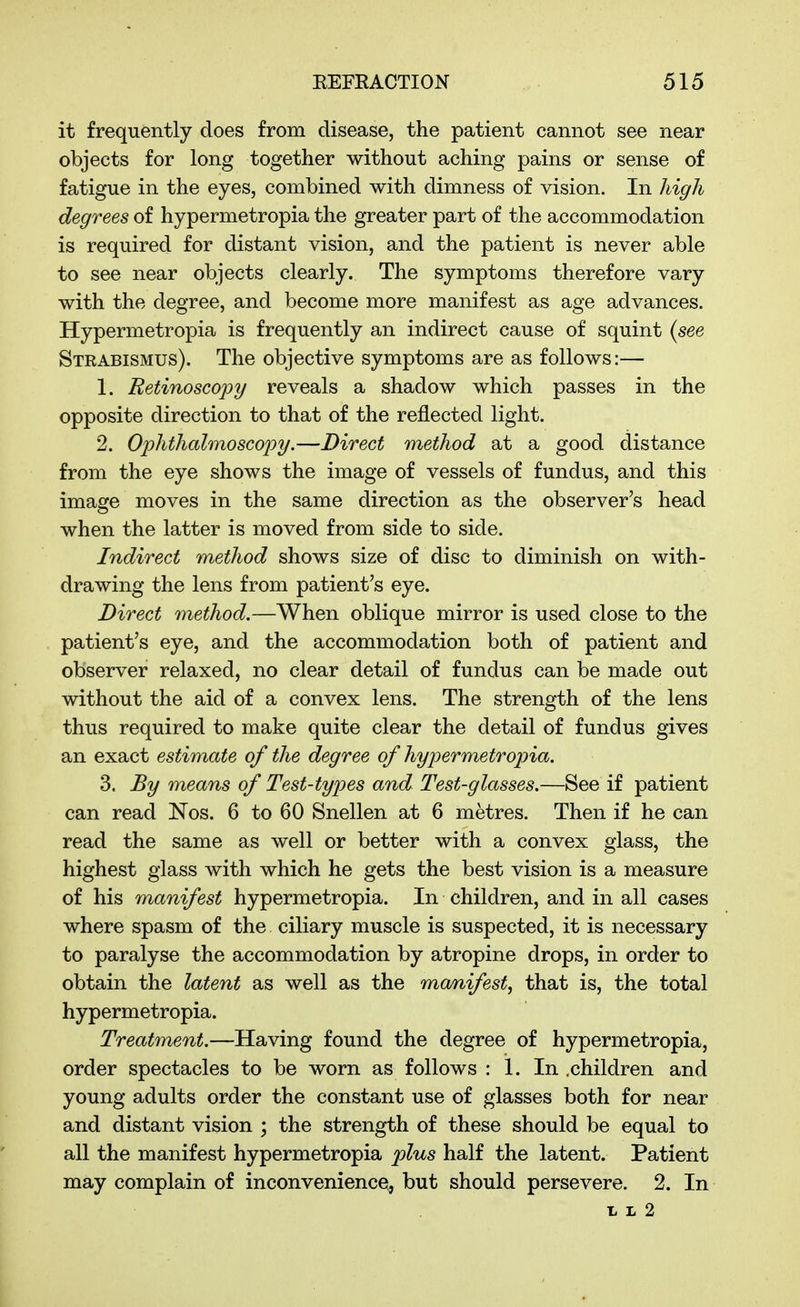 it frequently does from disease, the patient cannot see near objects for long together without aching pains or sense of fatigue in the eyes, combined with dimness of vision. In high degrees of hypermetropia the greater part of the accommodation is required for distant vision, and the patient is never able to see near objects clearly. The symptoms therefore vary with the degree, and become more manifest as age advances. Hypermetropia is frequently an indirect cause of squint {see Strabismus). The objective symptoms are as follows:— 1. Retinoscopy reveals a shadow which passes in the opposite direction to that of the reflected light. 2. Ophthalmoscopy.—Direct method at a good distance from the eye shows the image of vessels of fundus, and this image moves in the same direction as the observer's head when the latter is moved from side to side. Indirect method shows size of disc to diminish on with- drawing the lens from patient's eye. Direct method.—When oblique mirror is used close to the patient's eye, and the accommodation both of patient and observer relaxed, no clear detail of fundus can be made out without the aid of a convex lens. The strength of the lens thus required to make quite clear the detail of fundus gives an exact estimate of the degree of hypermetropia. 3. By means of Test-types and Test-glasses.—See if patient can read ISTos. 6 to 60 Snellen at 6 metres. Then if he can read the same as well or better with a convex glass, the highest glass with which he gets the best vision is a measure of his manifest hypermetropia. In children, and in all cases where spasm of the ciliary muscle is suspected, it is necessary to paralyse the accommodation by atropine drops, in order to obtain the latent as well as the manifest^ that is, the total hypermetropia. Treatment,—Having found the degree of hypermetropia, order spectacles to be worn as follows : 1. In .children and young adults order the constant use of glasses both for near and distant vision ; the strength of these should be equal to all the manifest hypermetropia plus half the latent. Patient may complain of inconvenience^, but should persevere. 2. In L L 2