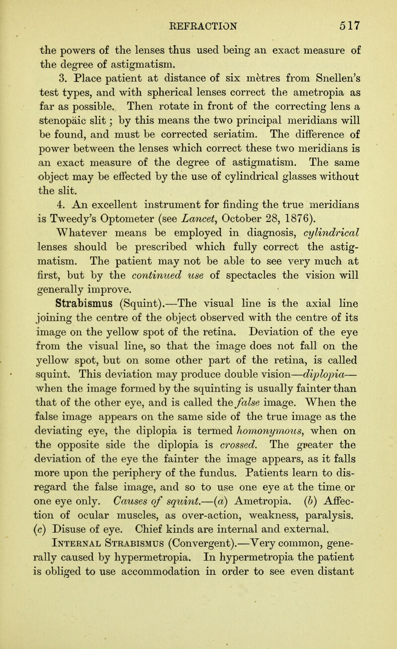 the powers of the lenses thus used being an exact measure of the degree of astigmatism. 3. Place patient at distance of six metres from Snellen's test types, and with spherical lenses correct the ametropia as far as possible. Then rotate in front of the correcting lens a stenopaic slit; by this means the two principal meridians will be found, and must be corrected seriatim. The difference of power between the lenses which correct these two meridians is an exact measure of the degree of astigmatism. The same object may be effected by the use of cylindrical glasses without the slit. 4. An excellent instrument for finding the true meridians is Tweedy's Optometer (see Lancet, October 28, 1876). Whatever means be employed in diagnosis, cylindrical lenses should be prescribed which fully correct the astig- matism. The patient may not be able to see very much at first, but by the continued use of spectacles the vision will generally improve. Strabismus (Squint).—The visual line is the axial line joining the centre of the object observed with the centre of its image on the yellow spot of the retina. Deviation of the eye from the visual line, so that the image does not fall on the yellow spot, but on some other part of the retina, is called squint. This deviation may produce double vision—diplopia— when the image formed by the squinting is usually fainter than that of the other eye, and is called the false image. When the false image appears on the same side of the true image as the deviating eye, the diplopia is termed Jiomonymous, when on the opposite side the diplopia is crossed. The greater the deviation of the eye the fainter the image appears, as it falls more upon the periphery of the fundus. Patients learn to dis- regard the false image, and so to use one eye at the time, or one eye only. Causes of squint.—{a) Ametropia, (h) Affec- tion of ocular muscles, as over-action, weakness, paralysis, (c) Disuse of eye. Chief kinds are internal and external. Internal Strabismus (Convergent).—Yery common, gene- rally caused by hypermetropia. In hypermetropia the patient is obliged to use accommodation in order to see even distant