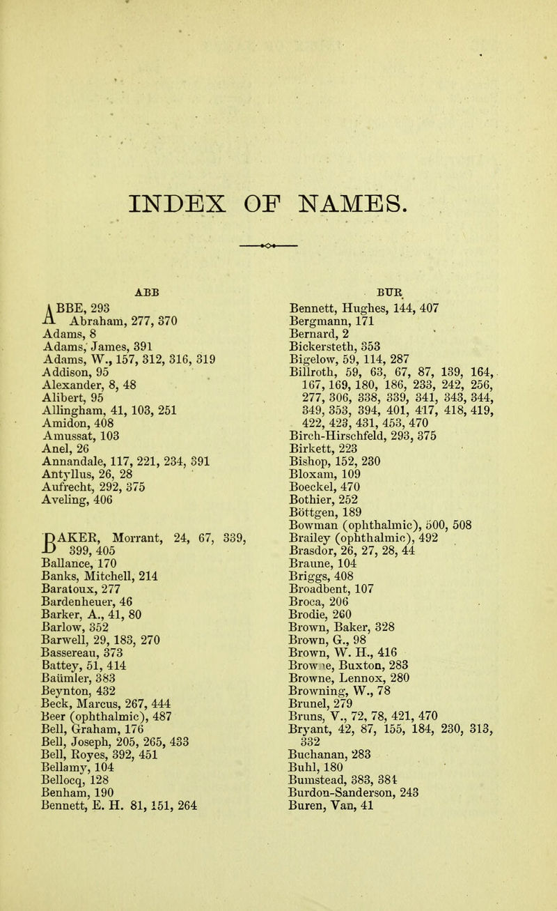 INDEX OF NAMES. ABB A BBE, 293 A Abraham, 277, 370 Adams, 8 Adams, James, 391 Adams, W., 157, 312, 316, 319 Addison, 95 Alexander, 8, 48 Alibert, 95 Allingham, 41, 103, 261 Amidon, 408 Amussat, 103 Anal, 26 Annandale, 117, 221, 234, 391 Antyllus, 26, 28 Aufrecht, 292, 375 Aveling, 406 BAKER, Morrant, 24, 67, 339, 399, 405 Ballance, 170 Banks, Mitchell, 214 Baratoux, 277 Bardenheuer, 46 Barker, A., 41, 80 Barlow, 352 Barwell, 29, 183, 270 Bassereau, 373 Battey, 51, 414 Baiimler, 383 Beynton, 432 Beck, Marcus, 267, 444 Beer (ophthalmic), 487 Bell, Graham, 176 Bell, Joseph, 205, 265, 433 Bell, Royes, 392, 451 Bellamy, 104 Bellocq, 128 Benham, 190 Bennett, E. H. 81,151, 264 BTJR Bennett, Hughes, 144, 407 Bergmann, 171 Bernard, 2 Bickersteth, 353 Bigelow, 59, 114, 287 Billroth, 59, 63, 67, 87, 139, 164 167, 169, 180, 186, 233, 242, 256, 277, 306, 338, 339, 341, 343, 344 349, 353, 394, 401, 417, 418, 419 422, 423, 431, 453, 470 Birch-Hirschfeld, 293, 375 Birkett, 223 Bishop, 152, 230 Bloxam, 109 Boeckel, 470 Bothier, 252 Bottgen, 189 Bowman (ophthalmic), 500, 508 Brailey (ophthalmic), 492 Brasdor, 26, 27, 28, 44 Braune, 104 Briggs, 408 Broadbent, 107 Broca, 206 Brodie, 260 Brown, Baker, 328 Brawn, G., 98 Brown, W. H., 416 Brow ie, Buxton, 283 Browne, Lennox, 280 Browning, W., 78 Brunei, 279 Bruns, V., 72, 78, 421, 470 Bryant, 42, 87, 155, 184, 230, 313, 332 Buchanan, 283 Buhl, 180 Bumstead, 383, 381 Burdon-Sanderson, 243 Buren, Van, 41