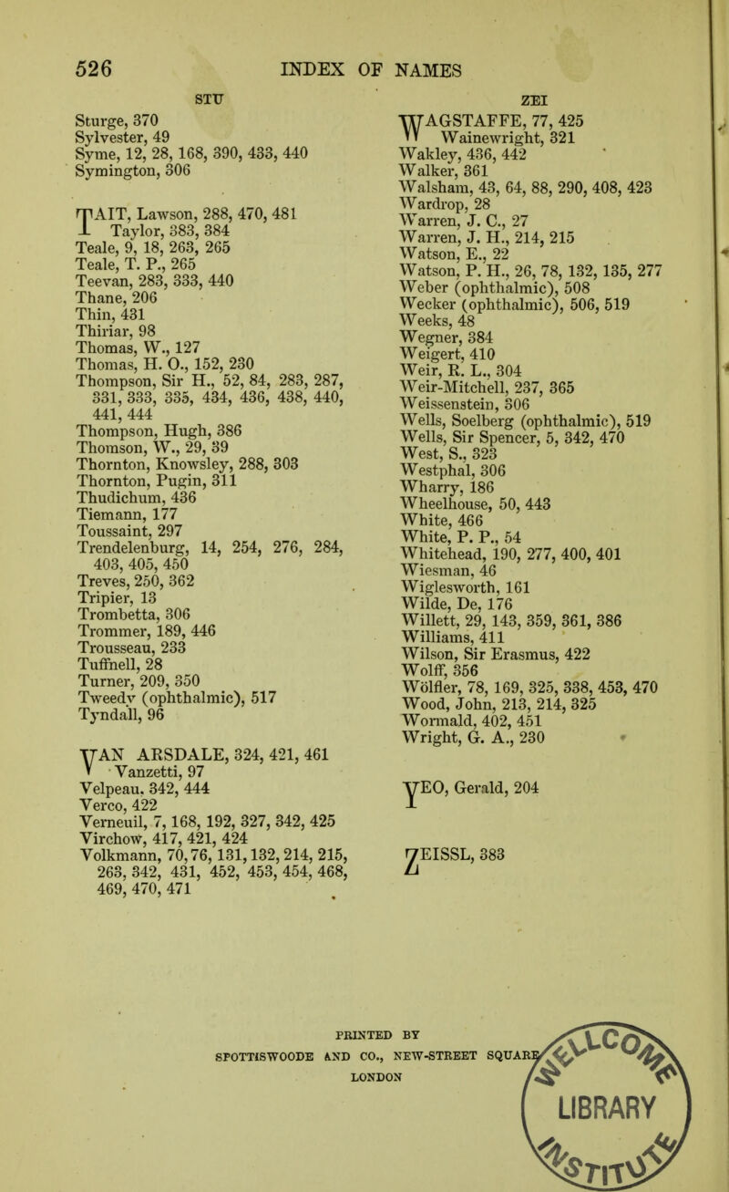 STU Sturge, 370 Sylvester, 49 Syme, 12, 28,168, 390, 433, 440 Symington, 306 TAIT, Lawson, 288, 470, 481 Taylor, 383, 384 Teale, 9, 18, 263, 265 Teale, T. P., 265 Teevan, 283, 333, 440 Thane, 206 Thin, 431 Thiriar, 98 Thomas, W., 127 Thomas, H. O., 152, 230 Thompson, Sir H., 52, 84, 283, 287, 331, 333, 335, 434, 436, 438, 440, 441, 444 Thompson, Hugh, 386 Thomson, W., 29, 39 Thornton, Knowsley, 288, 303 Thornton, Pugin, 311 Thudichum, 436 Tiemann, 177 Toussaint, 297 Trendelenburg, 14, 254, 276, 284, 403, 405, 450 Treves, 250, 362 Tripier, 13 Trombetta, 306 Trommer, 189, 446 Trousseau, 233 Tuffnell, 28 Turner, 209, 350 Tweedv (ophthalmic), 517 Tyndall, 96 TTAN ARSDALE, 324, 421, 461 V Vanzetti, 97 Velpeau. 342, 444 Verco, 422 Verneuil, 7,168, 192, 327, 342, 425 Virchow, 417, 421, 424 Volkmann, 70,76,131,132,214, 215, 263, 342, 431, 452, 453, 454, 468, 469, 470, 471 ZEI WAGSTAFFE, 77, 425 Wainewright, 321 Wakley, 436, 442 Walker 361 Walsha'm, 43, 64, 88, 290, 408, 423 Wardrop, 28 Warren, J. C, 27 Warren, J. H., 214, 215 Watson, E., 22 Watson, P. H., 26, 78, 132, 135, 277 Weber (ophthalmic), 508 Weaker (ophthalmic), 506, 519 Weeks, 48 Wegner, 384 Weigert, 410 Weir, R. L., 304 Weir-Mitchell, 237, 365 Weissenstein, 306 Wells, Soelberg (ophthalmic), 519 Wells, Sir Spencer, 5, 342, 470 West, S., 323 Westphal, 306 Wharry, 186 Wheelhouse, 50, 443 White, 466 White, P. P., 54 Whitehead, 190, 277, 400, 401 Wiesman, 46 Wiglesworth, 161 Wilde, De, 176 Willett, 29, 143, 359, 361, 386 Williams, 411 Wilson, Sir Erasmus, 422 Wolff, 356 Wolfler, 78, 169, 325, 338, 453, 470 Wood, John, 213, 214, 325 Womiald, 402, 451 Wright, G. A., 230 EG, Gerald, 204 EISSL, 383