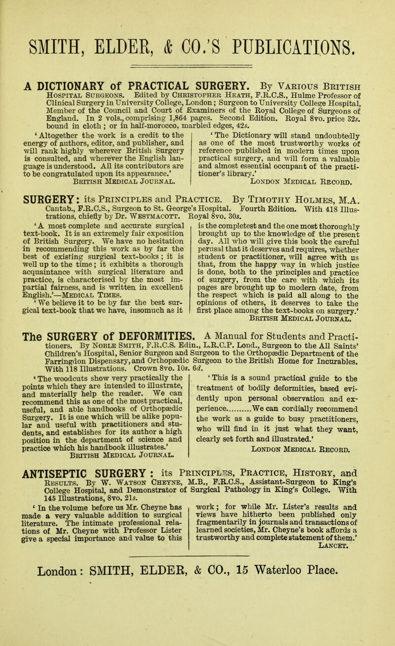 A DICTIONARY of PRACTICAL SURGERY. By Vaeious Beitish Hospital Surgeons. Edited by Christopher Heath, P.R.C.S., Hulme Professor of Clinical Surgery in University College, London; Surgeon to University College Hospital, Member of the Council and Court of Examiners of the Royal College of Surgeons of England. In 2 vols., comprising 1,864 pages. Second Edition. Royal 8vo. price 32*. bound in cloth ; or in half-morocco, marbled edges, 425. ' Altogether the work is a credit to the energy of authors, editor, and publisher, and will rank highly wherever British Surgery is consulted, and wherever the English lan- guage is understood. All its contributors are to be congratulated upon its appearance.' British Medical Journal. ' The Dictionary will stand undoubtedly as one of the most trustworthy works of reference published in modern times upon practical surgery, and will form a valuable and almost essential occupant of the practi- tioner's library.' London Medical Record. SURGERY: its Principles and Practice. By Timothy Holmes, M.A. Cantab., F.R.O.S., Surgeon to St. George's Hospital. Fourth Edition. With 418 Illus- trations, chiefly by Dr. Westmacott. Royal Svo. 305. ' A most complete and accurate surgical text-book. It is an extremely fair exposition of British Surgery. We have no hesitation in recommending this work as by far the best of existing surgical text-books; it is weU up to the time; it exhibits a thorough acquaintance with surgical literatm'e and practice, is characterised by the most im- partial fairness, and is written in excellent English.'—Medical Tevies. ' We believe it to be by far the best sur- gical text-book that we have, insomuch as it is the completest and the one most thoroughly brought up to the knowledge of the present day. All who will give this book the careful perusal that it deserves and requires, whether student or practitioner, will agree with us that, from the happy way in which justice is done, both to the principles and practice of surgery, from the care with which its pages are brought up to modern date, from the respect which is paid aU along to the opinions of others, it deserves to take the first place among the text-books on surgery.' British Medical Journal. The SURGERY of DEFORMITIES. A Manual for Students and Practi- tioners. By Noble Smith, F.R.C.S. Edin., L.R.C.P. Lond., Surgeon to the All Saints' Children's Hospital, Senior Surgeon and. Surgeon to the Orthopaedic Department of the Farringdon Dispensary, and Orthopaedic Surgeon to the British Home for Incurables. With 118 Illustrations. Crown Svo. 105. M. ' The woodcuts show very practically the points which they are intended to illustrate, and materially help the reader. We can recommend this as one of the most practical, useful, and able handbooks of Orthopaedic Surgery. It is one which will be alike popu- lar and useful with practitioners and stu- dents, and establishes for its author a high position in the department of science and practice which his handbook illustrates.' British Medical Journal. ' This is a sound practical guide to the treatment of bodily deformities, based evi- dently upon personal observation and ex- perience We can cordially recommend the work as a guide to busy practitioners, who will find m it just what they want, clearly set forth and illustrated.' London Medical Record. ANTISEPTIC SURGERY : its Principl-^s, Practice, History, and Results. By W. Watson Chetnb, M.B., F.R.C.S., Assistant-Surgeon to King's College Hospital, and Demonstrator of Surgical Pathology in King's College. With 145 Illustrations, Svo. 21s. ' In the volume before us Mr. Cheyne has made a very valuable addition to surgical literature. The intimate professional rela- tions of Mr. Cheyne with Professor Lister give a special importance and value to this work; for while Mr. Lister's results and views have hitherto been published only fragmentarily in journals and transactions of learned societies, Mr. Cheyne's book affords a trustworthy and complete statement of them.' Lancet.