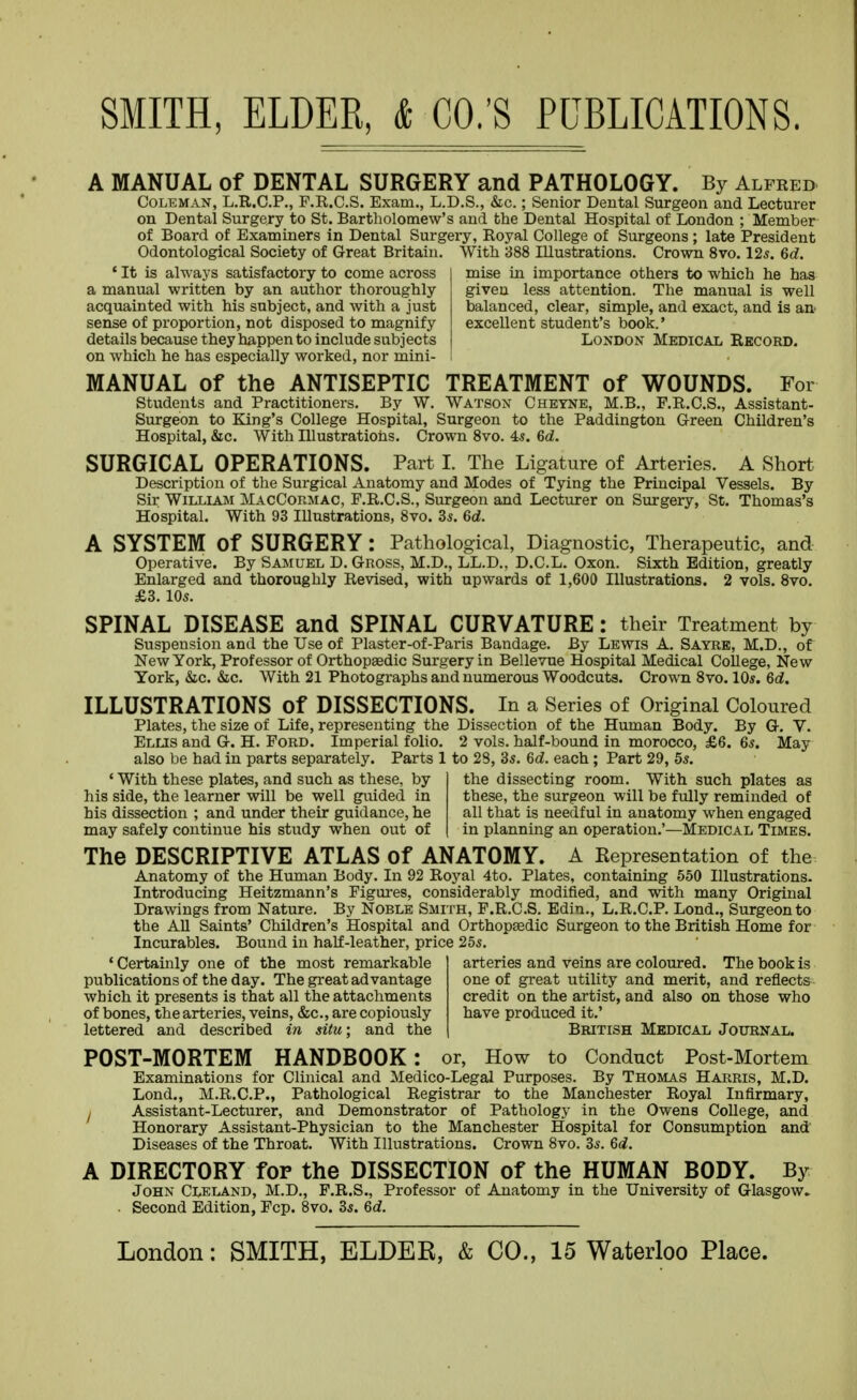 A MANUAL of DENTAL SURGERY and PATHOLOGY. By Alfeed Coleman, L.R.C.P., P.R.C.S. Exam., L.D.S., &c.; Senior Dental Surgeon and Lecturer on Dental Surgery to St. Bartholomew's and the Dental Hospital of London ; Member of Board of Examiners in Dental Surgery, Royal College of Surgeons; late President Odontological Society of Great Britain. With 388 Illustrations. Crown 8vo. 125. 6d. mise in importance others to which he has given less attention. The manual is well balanced, clear, simple, and exact, and is aa excellent student's book.' London Medical Record. * It is always satisfactory to come across a manual written by an author thoroughly acquainted with his subject, and with a just sense of proportion, not disposed to magnify details because they happen to include subjects on which he has especially worked, nor mini- MANUAL of the ANTISEPTIC TREATMENT of WOUNDS. For Students and Practitioners. By W. Watson Cheyne, M.B., F.R.C.S., Assistant- Surgeon to King's College Hospital, Surgeon to the Paddington Green Children's Hospital, &c. With Illustrations. Crown 8vo. 4.?. 6d. SURGICAL OPERATIONS. Part I. The Ligature of Arteries. A Short^ Description of the Surgical Anatomy and Modes of Tying the Principal Vessels. By Sir WiLLLAM MacCormac, F.R.C.S., Surgeon and Lecturer on Surgery, St. Thomas's Hospital. With 93 Illustrations, 8vo. 3*. 6d. A SYSTEM Of SURGERY : Pathological, Diagnostic, Therapeutic, and Operative. By Samuel D. Gross, M.D., LL.D., D.C.L. Oxon. Sixth Edition, greatly Enlarged and thoroughly Revised, with upwards of 1,600 Illustrations. 2 vols. 8vo. £3. 105. SPINAL DISEASE and SPINAL CURVATURE: their Treatment by Suspension and the Use of Plaster-of-Paris Bandage. By Lewis A. Sayrb, M.D., of New York, Professor of Orthopsedic Surgery in Bellevue Hospital Medical College, New York, &c. &c. With 21 Photographs and numerous Woodcuts. Crown 8vo. 10s. 6d. ILLUSTRATIONS of DISSECTIONS. In a Series of Original Coloured Plates, the size of Life, representing the Dissection of the Human Body. By G. V. Elus and G. H. Ford. Imperial folio. 2 vols, half-bound in morocco, £6. 6*. May also be had in parts separately. Parts 1 to 28, 35. 6d. each; Part 29, 5*. the dissecting room. With such plates as these, the surgeon will be fully reminded of all that is needful in anatomy when engaged in planning an operation.'—Medical Times. ' With these plates, and such as these, by his side, the learner will be well guided in his dissection ; and under their guidance, he may safely continue his study when out of The DESCRIPTIVE ATLAS of ANATOMY. A Representation of the Anatomy of the Human Body. In 92 Royal 4to. Plates, containing 550 Illustrations- Introducing Heitzmann's Figures, considerably modified, and with many Original Drawings from Nature. By Noble Smith, F.R.C.S. Edin., L.R.C.P. Lond., Surgeon to the All Saints' Children's Hospital and Orthopaedic Surgeon to the British Home for Incurables. Bound in half-leather, price 25s. 'Certainly one of the most remarkable publications of the day. The great advantage which it presents is that all the attachments of bones, the arteries, veins, &c., are copiously lettered and described in situ: and the arteries and veins are coloured. The book is one of great utility and merit, and reflects- credit on the artist, and also on those who have produced it.' British Medical Journal. POST-MORTEM HANDBOOK : or, How to Conduct Post-Mortem Examinations for Clinical and Medico-Legal Purposes. By Thomas Harris, M.D. Lond., M.R.C.P., Pathological Registrar to the Manchester Royal Infirmary, I Assistant-Lecturer, and Demonstrator of Pathology in the Owens College, and Honorary Assistant-Physician to the Manchester Hospital for Consumption and Diseases of the Throat. With Illustrations. Crown 8vo. 35. 6d. A DIRECTORY for the DISSECTION of the HUMAN BODY. By John Cleland, M.D., F.R.S., Professor of Anatomy in the University of Glasgow. . Second Edition, Fcp. 8vo. 35. 6d.