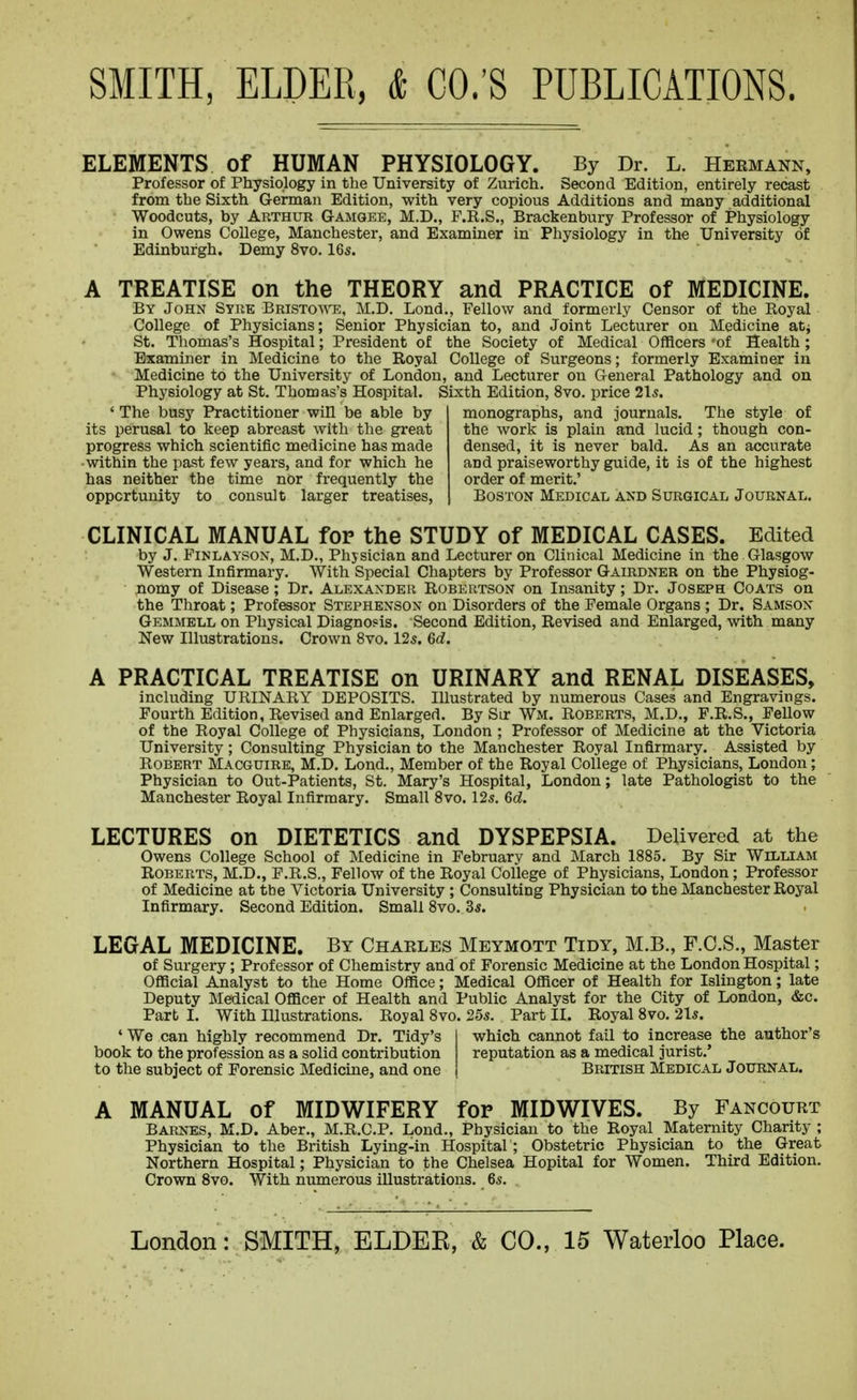 ELEMENTS of HUMAN PHYSIOLOGY. By Dr. L. Hermann, Professor of Physiology in the University of Zurich. Second Edition, entirely recast from the Sixth German Edition, with very copious Additions and many additional Woodcuts, by Arthur Gamgee, M.D., F.R.S., Brackenbury Professor of Physiology in Owens College, Manchester, and Examiner in Physiology in the University of Edinburgh. Demy 8vo. 16s. A TREATISE on the THEORY and PRACTICE of MEDICINE. By John Syre Bristoa\t^, M.D. Lond., Fellow and formerly Censor of the Royal College of Physicians; Senior Physician to, and Joint Lecturer on Medicine atj St. Thomas's Hospital; President of the Society of Medical Officers -of Health; Examiner in Medicine to the Royal College of Surgeons; formerly Examiner in Medicine to the University of London, and Lecturer on General Pathology and on Physiology at St. Thomas's Hospital. Sixth Edition, 8vo. price 2\s. ' The busy Practitioner win be able by its perusal to keep abreast with the great progress which scientific medicine has made ■ within the past few years, and for which he has neither the time nor frequently the opportunity to consult larger treatises, monographs, and journals. The style of the work is plain and lucid; though con- densed, it is never bald. As an accurate and praiseworthy guide, it is of the highest order of merit.' Boston Medical and Surgical Journal. CLINICAL MANUAL for the STUDY of MEDICAL CASES. Edited by J. FiNLAYSON, M.D., Physician and Lecturer on Clinical Medicine in the Glasgow Western Infirmary. With Special Chapters by Professor Gairdner on the Physiog- nomy of Disease; Dr. Alexander Robertson on Insanity; Dr. Joseph Coats on the Throat; Professor Stephenson on Disorders of the Female Organs ; Dr. Samson Gemmell on Physical Diagnosis. Second Edition, Revised and Enlarged, with many New Illustrations. Crown 8vo. 12s. 6d. A PRACTICAL TREATISE on URINARY and RENAL DISEASES, including URINARY DEPOSITS. Illustrated by numerous Cases and Engravings. Fourth Edition, Revised and Enlarged. By Sir Wm. Roberts, M.D., F.R.S., Fellow of the Royal College of Physicians, London ; Professor of Medicine at the Victoria University; Consulting Physician to the Manchester Royal Infirmary. Assisted by Robert Macguire, M.D. Lond., Member of the Royal College of Physicians, London; Physician to Out-Patients, St. Mary's Hospital, London; late Pathologist to the Manchester Royal Infirmary. Small 8vo. 12s. 6d. LECTURES on DIETETICS and DYSPEPSIA. Delivered at the Owens College School of Medicine in February and March 1885. By Sir William Roberts, M.D., F.R.S., Fellow of the Royal College of Physicians, London; Professor of Medicine at tbe Victoria University ; Consulting Physician to the Manchester Royal Infirmary. Second Edition. Small 8vo. 3s. LEGAL MEDICINE. By Charles Mbymott Tidy, M.B., F.C.S., Master of Surgery; Professor of Chemistry and of Forensic Medicine at the London Hospital; Official Analyst to the Home Office; Medical Officer of Health for Islington; late Deputy Medical Officer of Health and Public Analyst for the City of London, dsc. Part I. With Illustrations. Royal 8vo. 25s. Part II. Royal 8vo. 21s. ' We can highly recommend Dr. Tidy's which cannot fail to increase the author's book to the profession as a solid contribution reputation as a medical jurist.' to the subject of Forensic Medicine, and one British Medical Journal. A MANUAL of MIDWIFERY for MIDWIVES. By Fancourt Barnes, M.D. Aber., M.R.C.P. Lond., Physician to the Royal Maternity Charity ; Physician to the British Lying-in Hospital ; Obstetric Physician to the Great Northern Hospital; Physician to the Chelsea Hopital for Women. Third Edition. Crown 8vo. With numerous illustrations. 6s.