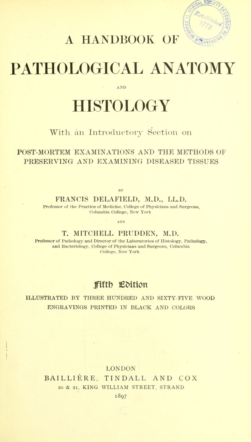 A HANDBOOK OF %sf.«f PATHOLOGICAL ANATOMY AND HISTOLOGY With an Introductoiy Section on POST-MORTEM EXAMINATIONS AND THE METHODS OF PRESERVING AND EXAMINING DISEASED TISSUES BY FRANCIS DELAFIELD, M.D., LL.D. Professor of the Practice of Medicine, College of Physicians and Surgeons, Columbia College, New York T. MITCHELL PRUDDEN, M.D. Professor of Pathology and Director of the Laboratories of Histology, Pathology, and Bacteriology, College of Physicians and Surgeons, Columbia College, New York Jfiftb EMtion ILLUSTRATED BY THREE HUNDRED AND SIXTY-FIVE WOOD ENGRAVINGS PRINTED IN BLACK AND COLORS 1 LONDON BAILLIERE. TINDALL AND COX 20 & 21, KING WILLIAM STREET, STRAND 1897