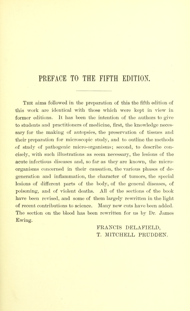 PREFACE TO THE FIFTH EDITION. The aims followed in the preparation of this the fifth edition of this work are identical with those which were kept in view in former editions. It has been the intention of the authors to give to students and practitioners of medicine, first, the knowledge neces- sary for the making of autopsies, the preservation of tissues and their preparation for microscopic stud}^ and to outline the methods -of study of pathogenic micro-organisms; second, to describe con- cisely, with such illustrations as seem necessary, the lesions of the acute infectious diseases and, so far as they are known, the micro- organisms concerned in their causation, the various phases of de- generation and inflammation, the character of tumors, the special lesions of different parts of the body, of the general diseases, of poisoning, and of violent deaths. All of the sections of the book have been revised, and some of them largely rewritten in the light of recent contributions to science. Many new cuts have been added. The section on the blood has been rewritten for us by Dr. James Ewing. FRANCIS DELAFIELD, T. MITCHELL PRUDDEN.