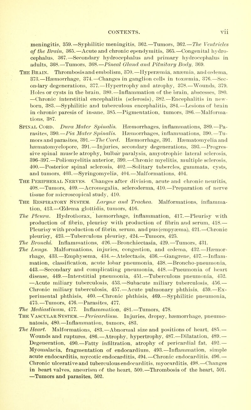 meningitis, 359.—Syphilitic meningitis, 362.—Tumors, 362.—The Ventricles of the Brain, 365.—Acute and chronic ependymitis, 365.—Congenital hydro- cephalus, 367.—Secondary liydroceplialus and primary hydrocephalus in adults, 368.—Tumors, 368.—Pineal Gland and Pituitary Body, 369. The Brain. Thrombosis and embolism, 370.—Hypersemia, anaemia, andoedema, 373.—Haemorrhage, 374.—Changes in ganglion cells in toxaemia. 376.—Sec- ondary degenerations, 377.—Hypertrophy and atrophy, 378.—Wounds, 379. Holes or cysts in the brain, 380.—Inflammation of the brain, abscesses, 380. —Chronic interstitial encephalitis (sclerosis), 382.—Encephalitis in new- born, 383.—Syphilitic and tuberculous encephalitis, 384.—Lesions of brain in chronic paresis of insane, 385.—Pigmentation, tumors, 386.—Malforma- tions, 387. Spinal Cord. Dura Mater Spinalis. Haemorrhages, inflammations, 389.—Pa- rasites, 390.—Pia Mater Spinalis. Haemorrhages, inflammations, 390.—Tu- mors and parasites, 391.—The Cord. Haemorrhage, 391. Haematomyelia and haematomyelopore, 391.—Injuries, secondary degenerations, 393.—Progres- sive spinal muscle atrophy, bulbar paralysis, amyotrophic lateral sclerosis, 396-397.—Poliomyelitis anterior, 399.—Chronic myelitis, multiple sclerosis, 400.—Posterior spinal sclerosis, 402.—Solitary tubercles, gummata, cysts, and tumors, 403.—Syringomyelia, 404.—Malformations, 404. The Peripheral Nerves. Clianges after division, acute and chronic neuritis, 408.—Tumors, 409.—Acromegalia, scleroderma, 410.—Preparation of nerve tissue for microscopical study, 410. The Respiratory System. Larynx and Trachea. Malformations, inflamma- tion, 413.—CEdema glottidis, tumors, 416. The Pleura. Hydrothorax, haemorrhage, inflammation, 417.—Pleurisy with production of fibrin, pleurisy with production of fibrin aiad serum, 418.— Pleurisy with production of fibrin, serum, and pus(empyaema), 421.—Chronic pleurisy, 423.—Tuberculous pleurisy, 424.—Tumors, 425. The Bronchi. Inflammations, 426.—Bronchiectasia, 429.—Tumors, 431. The Lungs. Malformations, injuries, congestion, and oedema, 432.—Haemor- rhage, 433.—Emphysema, 434.^Atelectasis, 436.—Gangrene, 437.—Inflam- mation, classification, acute lobar pneumonia, 438.—Broncho-pneumonia, 443.—Secondary and complicating pneumonia, 448.—Pneumonia of lieart disease, 449.—Interstitial pneumonia, 451.—Tuberculous pneumonia, 452. —Acute miliary tuberculosis, 453.—Subacute miliary tuberculosis, 456.— Chronic miliary tuberculosis, 457.—Acute pulmonary phthisis, 459.—Ex- perimental phthisis, 460.—Chronic phthisis, 469.—Syphilitic pneumonia, 475.—Tumors, 476.—Parasites, 477. The Mediastinum, 477. Inflammation, 481.—Tumors, 478. The Vascular System.—Pericardimn. Injuries, dropsy, haemorrhage, pneumo- natosis, 480.—Inflammation, tumors, 483. The Heart. Malformations, 483.—Abnormal size and positions of heart, 485.— Wounds and ruptures, 486.—Atrophy, hypertrophy, 487.—Dilatation, 489.— Degeneration, 490.—Fatty infiltration, atrophy of pericardial fat, 492.— Myouialacia, fragmentation of endocardium, 493.—Inflammation, simple acute endocarditis, mycotic endocarditis, 494.—Chronic endocarditis. 496.— Chronic ulcerative and tuberculous endocarditis, myocarditis, 498.—Changes in heart valves, aneurism of the heart, 500.—Thrombosis of the heart, 501. —Tumors and parasites, 502.