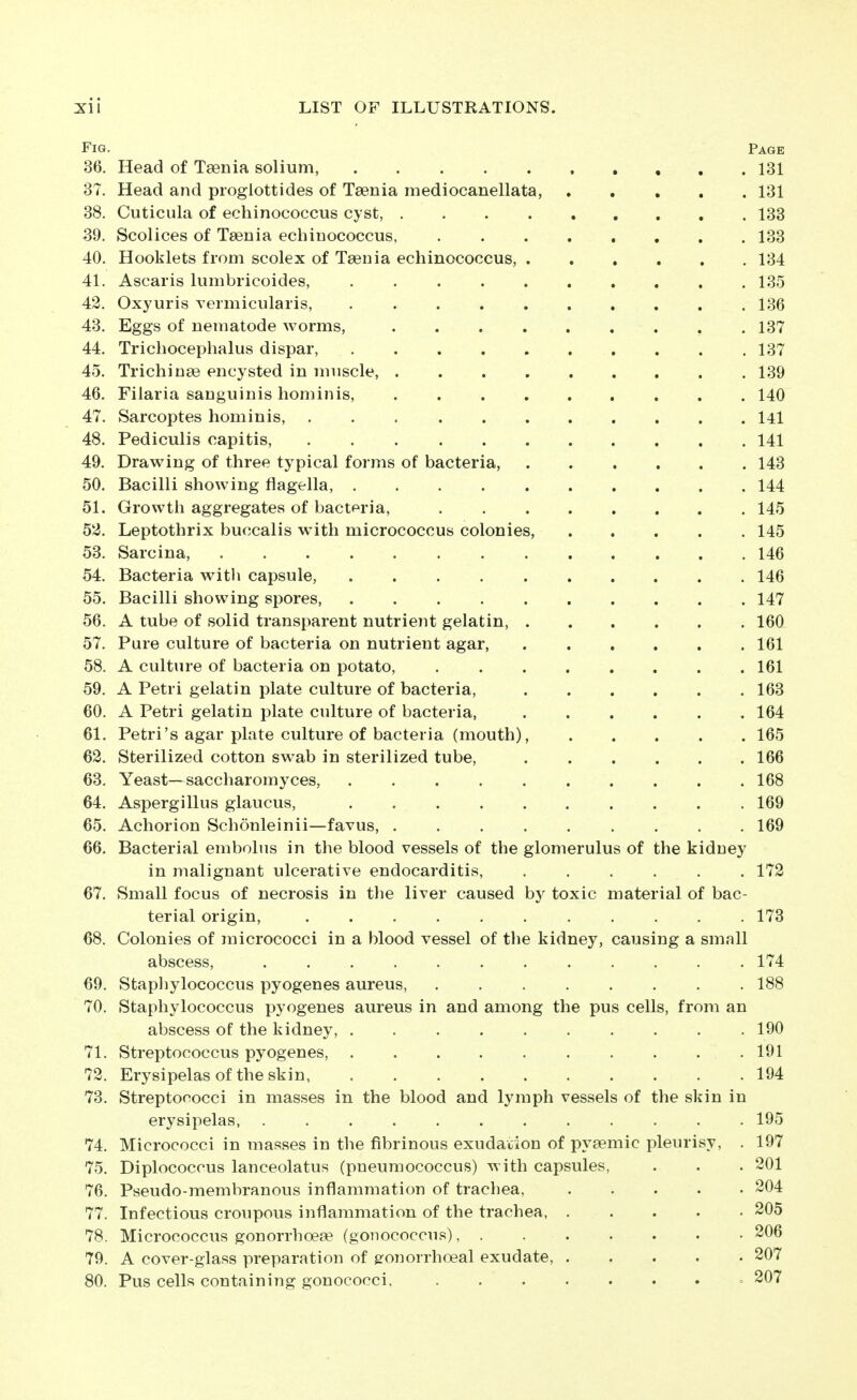Fig. Page 36. Head of Taenia solium, 131 37. Head and proglottides of Taenia mediocanellata, 131 38. Cuticula of echinococcus cyst, 133 39. Scolices of Taenia echinococcus, 133 40. Hooklets from scolex of Taenia echinococcus, 134 41. Ascaris lumbricoides, 135 42. Oxyuris vermicularis, 136 43. Eggs of nematode worms, 137 44. Trichocephalus dispar, 137 45. Trichinae encysted in muscle, 139 46. Filaria sanguinis hominis, 140 47. Sarcoptes hominis, l4l 48. Pediculis capitis, 141 49. Drawing of three typical forms of bacteria, 143 50. Bacilli showing flagella, 144 51. Growth aggregates of bactpria, 145 52. Leptothrix buccalis with micrococcus colonies, 145 53. Sarcina, 146 54. Bacteria with capsule, 146 55. Bacilli showing spores, 147 56. A tube of solid transparent nutrient gelatin, 160 57. Pure culture of bacteria on nutrient agar, 161 58. A culture of bacteria on potato, 161 59. A Petri gelatin plate culture of bacteria, 163 60. A Petri gelatin plate culture of bacteria, 164 61. Petri's agar plate culture of bacteria (mouth), 165 62. Sterilized cotton swab in sterilized tube, 166 63. Yeast—saccharomyces, 168 64. Aspergillus glaucus, 169 65. Achorion Schonleinii—favus, 169 66. Bacterial embolus in the blood vessels of the glomerulus of the kidney in malignant ulcerative endocarditis, 172 67. Small focus of necrosis in the liver caused by toxic material of bac- terial origin, ........... 173 68. Colonies of micrococci in a blood vessel of the kidney, causing a small abscess, ............ 174 69. Stapliylococcus pyogenes aureus, 188 70. Staphylococcus pyogenes aureus in and among the pus cells, from an abscess of the kidney, 190 71. Streptococcus pyogenes, 191 72. Erysipelas of the skin 194 73. Streptococci in masses in the blood and lymph vessels of the skin in erysipelas, ............ 195 74. Micrococci in masses in the fibrinous exudation of pyaemic pleurisy, . 197 75. Diplococcus lanceolatus (pneuraococcus) with capsules, . . . 201 76. Pseudo-membranous inflammation of trachea, 204 77. Infectious croupous inflammation of the trachea 205 78. Micrococcus gonorrhoeae (gonococcus), 206 79. A cover-glass preparation of gronorrhoeal exudate, 207 80. Pus cells containing gonococci. » 207