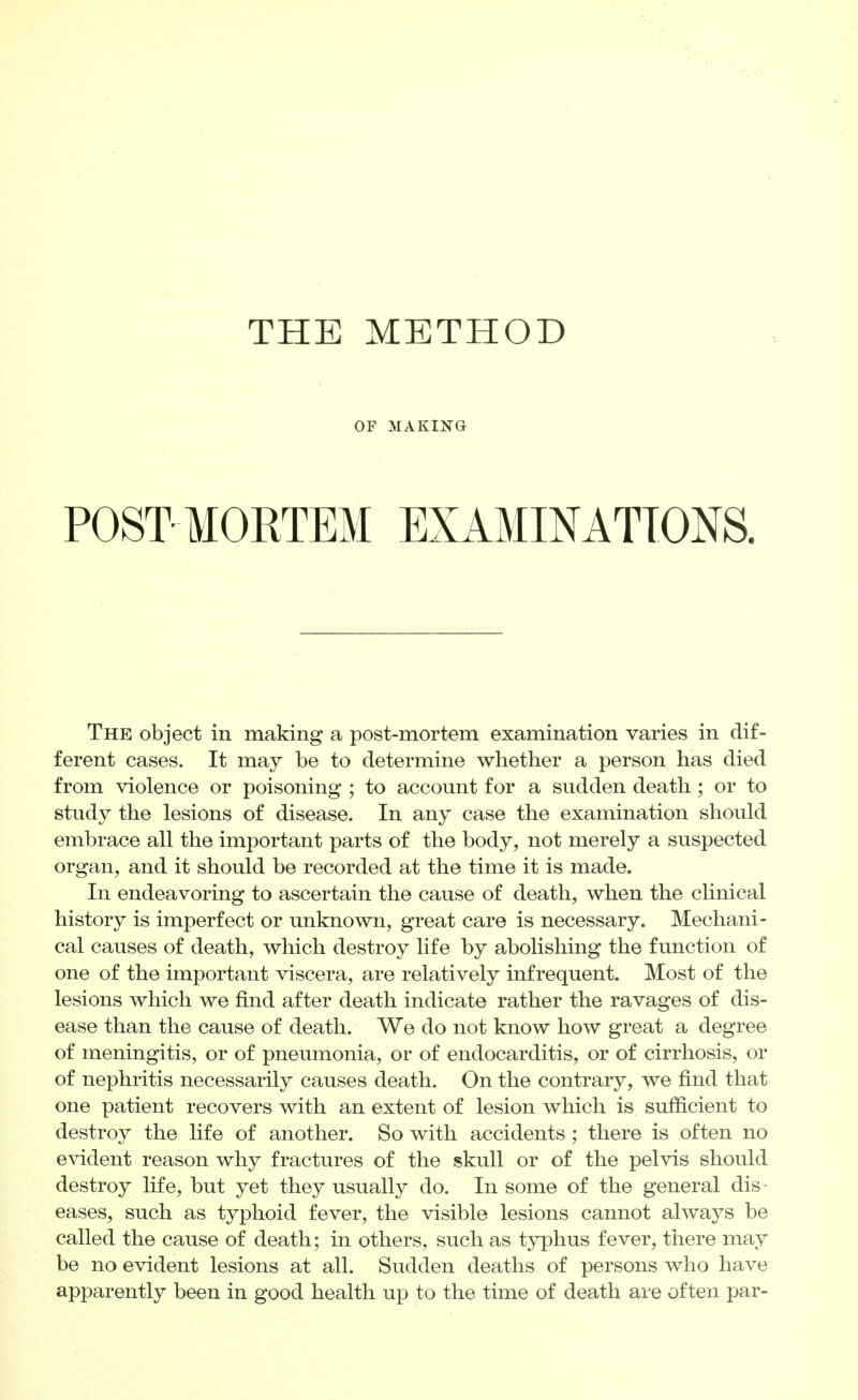 THE METHOD OF MAKING POST MORTEM EXAMINATIONS. The object in making a post-mortem examination varies in dif- ferent cases. It may be to determine whether a person has died from violence or poisoning ; to account for a sudden death; or to study the lesions of disease. In any case the examination should embrace all the important parts of the body, not merely a suspected organ, and it should be recorded at the time it is made. In endeavoring to ascertain the cause of death, when the clinical history is imperfect or unknown, great care is necessary. Mechani- cal causes of death, which destroy life by abolishing the function of one of the important viscera, are relatively infrequent. Most of the lesions which we find after death indicate rather the ravages of dis- ease than the cause of death. We do not know how great a degree of meningitis, or of pneumonia, or of endocarditis, or of cirrhosis, or of nephritis necessarily causes death. On the contrary, we find that one patient recovers with an extent of lesion which is sufficient to destroy the life of another. So with accidents; there is often no evident reason why fractures of the skull or of the pelvis should destroy life, but yet they usually do. In some of the general dis- eases, such as typhoid fever, the visible lesions cannot always be called the cause of death; in others, such as typhus fever, there may be no evident lesions at all. Sudden deaths of persons who have apparently been in good health up to the time of death are often par-